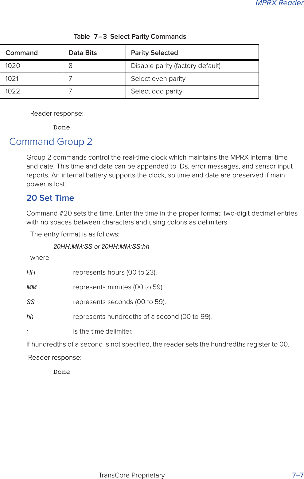 MPRX ReaderTransCore Proprietary 7–7Table 7 – 3 Select Parity CommandsReader response:DoneCommand Group 2Group 2 commands control the real-time clock which maintains the MPRX internal time and date. This time and date can be appended to IDs, error messages, and sensor input reports. An internal battery supports the clock, so time and date are preserved if main power is lost.20 Set TimeCommand #20 sets the time. Enter the time in the proper format: two-digit decimal entries with no spaces between characters and using colons as delimiters.The entry format is as follows:20HH:MM:SS or 20HH:MM:SS:hhwhereHH represents hours (00 to 23).MM represents minutes (00 to 59).SS represents seconds (00 to 59).hh  represents hundredths of a second (00 to 99).: is the time delimiter.If hundredths of a second is not speciﬁed, the reader sets the hundredths register to 00. Reader response:DoneCommand Data Bits Parity Selected1020 8 Disable parity (factory default)1021 7 Select even parity1022 7 Select odd parity
