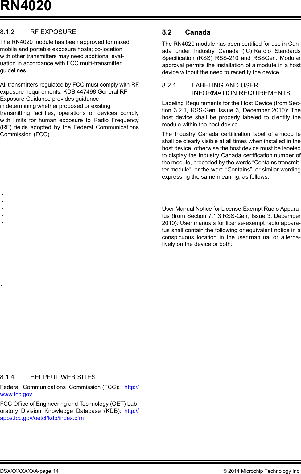 RN4020DSXXXXXXXXA-page 14  2014 Microchip Technology Inc.8.1.2 RF EXPOSUREThe RN4020 module has been approved for mixedmobile and portable exposure hosts; co-locationwith other transmitters may need additional eval-uation in accordance with FCC multi-transmitterguidelines.  All transmitters regulated by FCC must comply with RFexposure requirements. KDB 447498 General RF Exposure Guidance provides guidancein determining whether proposed or existingtransmitting facilities, operations or devices complywith limits for human exposure to Radio Frequency(RF) fields adopted by the Federal CommunicationsCommission (FCC).       .....        8.1.4 HELPFUL WEB SITESFederal Communications Commission (FCC):  http://www.fcc.govFCC Office of Engineering and Technology (OET) Lab-oratory Division Knowledge Database (KDB): http://apps.fcc.gov/oetcf/kdb/index.cfm 8.2 CanadaThe RN4020 module has been certified for use in Can-ada under Industry Canada (IC) Ra dio StandardsSpecification (RSS) RSS-210 and RSSGen. Modularapproval permits the installation of a module in a hostdevice without the need to recertify the device.8.2.1 LABELING AND USER INFORMATION REQUIREMENTSLabeling Requirements for the Host Device (from Sec-tion 3.2.1, RSS-Gen, Iss ue 3, December 2010): Thehost device shall be properly labeled to id entify themodule within the host device.The Industry Canada certification label of a modu leshall be clearly visible at all times when installed in thehost device, otherwise the host device must be labeledto display the Industry Canada certification number ofthe module, preceded by the words “Contains transmit-ter module”, or the word “Contains”, or similar wordingexpressing the same meaning, as follows: User Manual Notice for License-Exempt Radio Appara-tus (from Section 7.1.3 RSS-Gen, Issue 3, December2010): User manuals for license-exempt radio appara-tus shall contain the following or equivalent notice in aconspicuous location in the user man ual or alterna-tively on the device or both: . . . . .  .Contains transmitter module IC: 6514A-RN4020This device complies with Industry Canada license-exempt RSS standard(s). Operation is subject to the following two conditions: (1) this device may not cause interference, and (2) this device must accept any interference, including interference that may cause undesired operation of the device.Le présent appareil est conforme aux CNR d&apos;Indus-trie Canada applicables aux appareils radio exempts de licence. L&apos;exploitation est autorisée aux deux con-ditions suivantes: (1) l&apos;appareil ne doit pas produire de brouillage, et (2) l&apos;utilisateur de l&apos;appareil doit accepter tout brouillage radioélectrique subi, même si le brouillage est susceptible d&apos;en compromettre le fonctionnement.DRAFT