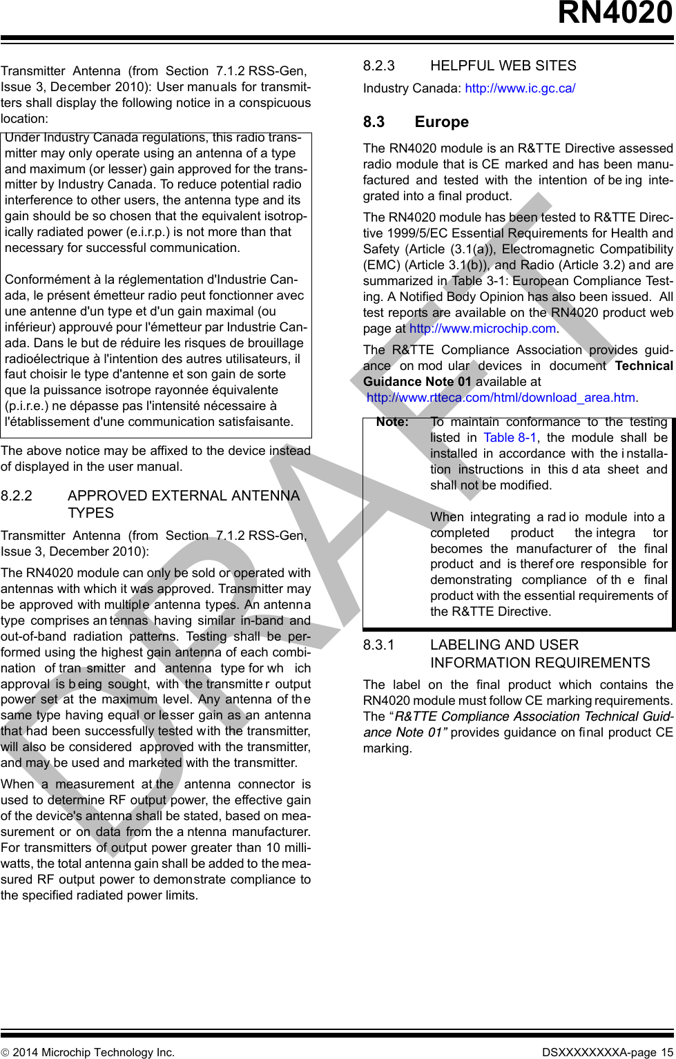  2014 Microchip Technology Inc. DSXXXXXXXXA-page 15RN4020Transmitter Antenna (from Section 7.1.2 RSS-Gen,Issue 3, December 2010): User manuals for transmit-ters shall display the following notice in a conspicuouslocation:The above notice may be affixed to the device insteadof displayed in the user manual.8.2.2 APPROVED EXTERNAL ANTENNA TYPESTransmitter Antenna (from Section 7.1.2 RSS-Gen,Issue 3, December 2010):The RN4020 module can only be sold or operated withantennas with which it was approved. Transmitter maybe approved with multiple antenna types. An antennatype comprises an tennas having similar in-band andout-of-band radiation patterns. Testing shall be per-formed using the highest gain antenna of each combi-nation of tran smitter and antenna type for wh ichapproval is b eing sought, with the transmitte r outputpower set at the maximum level. Any antenna of th esame type having equal or lesser gain as an antennathat had been successfully tested with the transmitter,will also be considered  approved with the transmitter,and may be used and marketed with the transmitter.When a measurement at the  antenna connector isused to determine RF output power, the effective gainof the device&apos;s antenna shall be stated, based on mea-surement or on data from the a ntenna manufacturer.For transmitters of output power greater than 10 milli-watts, the total antenna gain shall be added to the mea-sured RF output power to demonstrate compliance tothe specified radiated power limits.   8.2.3 HELPFUL WEB SITESIndustry Canada: http://www.ic.gc.ca/ 8.3 EuropeThe RN4020 module is an R&amp;TTE Directive assessedradio module that is CE marked and has been manu-factured and tested with the intention of be ing inte-grated into a final product.  The RN4020 module has been tested to R&amp;TTE Direc-tive 1999/5/EC Essential Requirements for Health andSafety (Article (3.1(a)), Electromagnetic Compatibility(EMC) (Article 3.1(b)), and Radio (Article 3.2) and aresummarized in Table 3-1: European Compliance Test-ing. A Notified Body Opinion has also been issued.  Alltest reports are available on the RN4020 product webpage at http://www.microchip.com.The R&amp;TTE Compliance Association provides guid-ance on mod ular devices in document TechnicalGuidance Note 01 available at http://www.rtteca.com/html/download_area.htm.  8.3.1 LABELING AND USER INFORMATION REQUIREMENTSThe label on the final product which contains theRN4020 module must follow CE marking requirements.The “R&amp;TTE Compliance Association Technical Guid-ance Note 01” provides guidance on final product CEmarking.Under Industry Canada regulations, this radio trans-mitter may only operate using an antenna of a type and maximum (or lesser) gain approved for the trans-mitter by Industry Canada. To reduce potential radio interference to other users, the antenna type and its gain should be so chosen that the equivalent isotrop-ically radiated power (e.i.r.p.) is not more than that necessary for successful communication.Conformément à la réglementation d&apos;Industrie Can-ada, le présent émetteur radio peut fonctionner avec une antenne d&apos;un type et d&apos;un gain maximal (ou inférieur) approuvé pour l&apos;émetteur par Industrie Can-ada. Dans le but de réduire les risques de brouillage radioélectrique à l&apos;intention des autres utilisateurs, il faut choisir le type d&apos;antenne et son gain de sorte que la puissance isotrope rayonnée équivalente (p.i.r.e.) ne dépasse pas l&apos;intensité nécessaire à l&apos;établissement d&apos;une communication satisfaisante. Note: To maintain conformance to the testinglisted in Ta b l e 8 -1 , the module shall beinstalled in accordance with the i nstalla-tion instructions in this d ata sheet andshall not be modified.When integrating a rad io module into acompleted product the integra torbecomes the manufacturer of  the finalproduct and is theref ore responsible fordemonstrating compliance of th e finalproduct with the essential requirements ofthe R&amp;TTE Directive.DRAFT