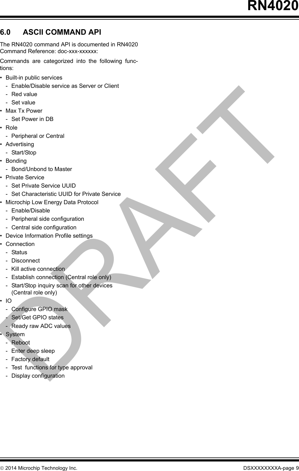  2014 Microchip Technology Inc. DSXXXXXXXXA-page 9RN40206.0 ASCII COMMAND APIThe RN4020 command API is documented in RN4020Command Reference: doc-xxx-xxxxxx:Commands are categorized into the following func-tions:• Built-in public services- Enable/Disable service as Server or Client- Red value- Set value•Max Tx Power- Set Power in DB•Role- Peripheral or Central• Advertising- Start/Stop• Bonding- Bond/Unbond to Master• Private Service- Set Private Service UUID- Set Characteristic UUID for Private Service• Microchip Low Energy Data Protocol- Enable/Disable- Peripheral side configuration- Central side configuration• Device Information Profile settings• Connection-Status- Disconnect- Kill active connection- Establish connection (Central role only)- Start/Stop inquiry scan for other devices (Central role only)•IO- Configure GPIO mask- Set/Get GPIO states- Ready raw ADC values• System- Reboot- Enter deep sleep- Factory default- Test  functions for type approval- Display configurationDRAFT