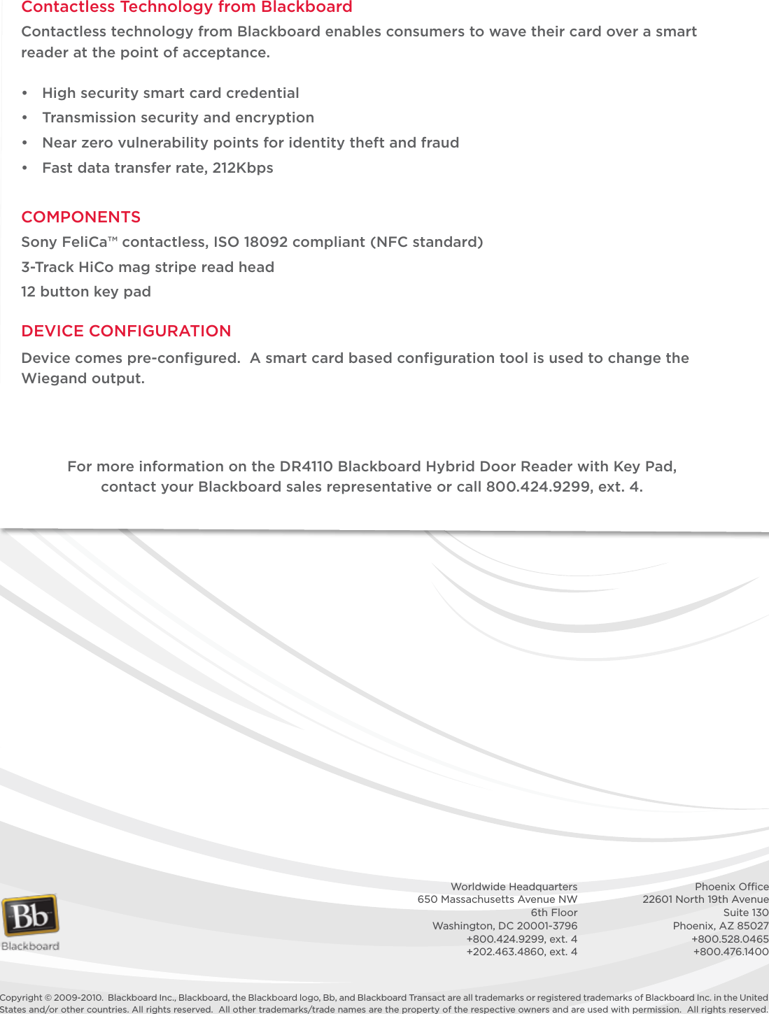 Copyright © 2009-2010.  Blackboard Inc., Blackboard, the Blackboard logo, Bb, and Blackboard Transact are all trademarks or registered trademarks of Blackboard Inc. in the United States and/or other countries. All rights reserved.  All other trademarks/trade names are the property of the respective owners and are used with permission.  All rights reserved.    Worldwide Headquarters    Phoenix Ofﬁce  650 Massachusetts Avenue NW    22601 North 19th Avenue  6th Floor    Suite 130  Washington, DC 20001-3796    Phoenix, AZ 85027  +800.424.9299, ext. 4    +800.528.0465  +202.463.4860, ext. 4    +800.476.1400Contactless Technology from BlackboardContactless technology from Blackboard enables consumers to wave their card over a smart reader at the point of acceptance. • Highsecuritysmartcardcredential• Transmissionsecurityandencryption• Nearzerovulnerabilitypointsforidentitytheftandfraud• Fastdatatransferrate,212KbpsCOMPONENTSSonyFeliCa™contactless,ISO18092compliant(NFCstandard)3-Track HiCo mag stripe read head12buttonkeypadDEVICECONFIGURATIONDevice comes pre-conﬁgured.  A smart card based conﬁguration tool is used to change the Wiegand output.FormoreinformationontheDR4110BlackboardHybridDoorReaderwithKeyPad,contactyourBlackboardsalesrepresentativeorcall800.424.9299,ext.4.