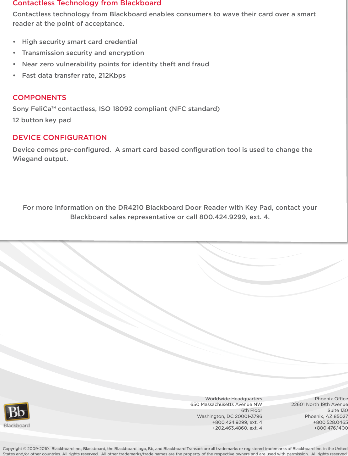 Copyright © 2009-2010.  Blackboard Inc., Blackboard, the Blackboard logo, Bb, and Blackboard Transact are all trademarks or registered trademarks of Blackboard Inc. in the United States and/or other countries. All rights reserved.  All other trademarks/trade names are the property of the respective owners and are used with permission.  All rights reserved.    Worldwide Headquarters    Phoenix Ofﬁce  650 Massachusetts Avenue NW    22601 North 19th Avenue  6th Floor    Suite 130  Washington, DC 20001-3796    Phoenix, AZ 85027  +800.424.9299, ext. 4    +800.528.0465  +202.463.4860, ext. 4    +800.476.1400Contactless Technology from BlackboardContactless technology from Blackboard enables consumers to wave their card over a smart reader at the point of acceptance. • Highsecuritysmartcardcredential• Transmissionsecurityandencryption• Nearzerovulnerabilitypointsforidentitytheftandfraud• Fastdatatransferrate,212KbpsCOMPONENTSSonyFeliCa™contactless,ISO18092compliant(NFCstandard)12 button key padDEVICECONFIGURATIONDevice comes pre-conﬁgured.  A smart card based conﬁguration tool is used to change the Wiegand output.For more information on the DR4210 Blackboard Door Reader with Key Pad, contact your Blackboard sales representative or call 800.424.9299, ext. 4.