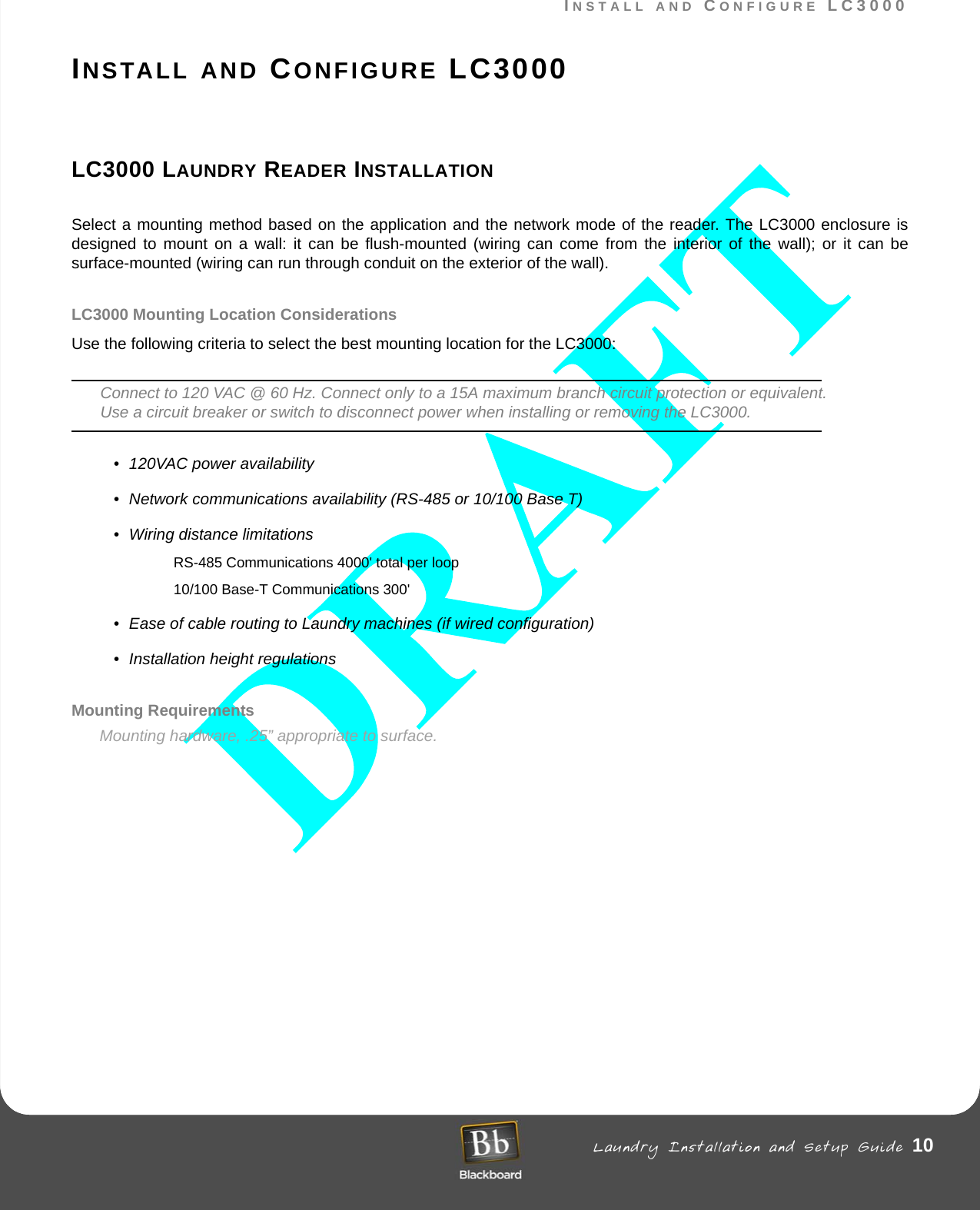 INSTALL AND CONFIGURE LC3000 Laundry Installation and Setup Guide 10INSTALL AND CONFIGURE LC3000INSTALL AND CONFIGURE LC3000LC3000 LAUNDRY READER INSTALLATIONSelect a mounting method based on the application and the network mode of the reader. The LC3000 enclosure is designed to mount on a wall: it can be flush-mounted (wiring can come from the interior of the wall); or it can be surface-mounted (wiring can run through conduit on the exterior of the wall).LC3000 Mounting Location ConsiderationsUse the following criteria to select the best mounting location for the LC3000: Connect to 120 VAC @ 60 Hz. Connect only to a 15A maximum branch circuit protection or equivalent. Use a circuit breaker or switch to disconnect power when installing or removing the LC3000.• 120VAC power availability• Network communications availability (RS-485 or 10/100 Base T)• Wiring distance limitations RS-485 Communications 4000&apos; total per loop 10/100 Base-T Communications 300&apos;• Ease of cable routing to Laundry machines (if wired configuration)• Installation height regulationsMounting RequirementsMounting hardware, .25” appropriate to surface. 