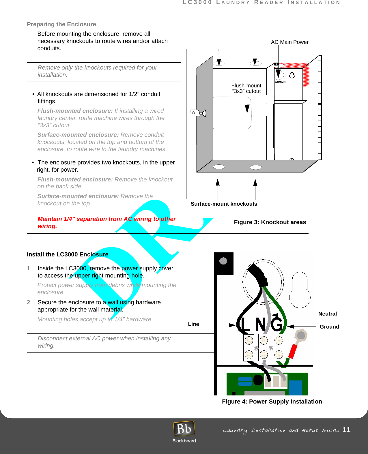 LC3000 LAUNDRY READER INSTALLATION Laundry Installation and Setup Guide 11LC3000 LAUNDRY READER INSTALLATIONPreparing the EnclosureBefore mounting the enclosure, remove all necessary knockouts to route wires and/or attach conduits. Remove only the knockouts required for your installation. • All knockouts are dimensioned for 1/2” conduit fittings. Flush-mounted enclosure: If installing a wired laundry center, route machine wires through the “3x3” cutout.Surface-mounted enclosure: Remove conduit knockouts, located on the top and bottom of the enclosure, to route wire to the laundry machines.• The enclosure provides two knockouts, in the upper right, for power. Flush-mounted enclosure: Remove the knockout on the back side.Surface-mounted enclosure: Remove the knockout on the top.Maintain 1/4&quot; separation from AC wiring to other wiring.Install the LC3000 Enclosure1Inside the LC3000, remove the power supply cover to access the upper right mounting hole. Protect power supply from debris while mounting the enclosure.2Secure the enclosure to a wall using hardware appropriate for the wall material. Mounting holes accept up to 1/4” hardware.Disconnect external AC power when installing any wiring. Figure 4: Power Supply InstallationACMAINMount MountFlush-mount“3x3” cutoutFigure 3: Knockout areasSurface-mount knockoutsAC Main PowerLine GroundNeutral