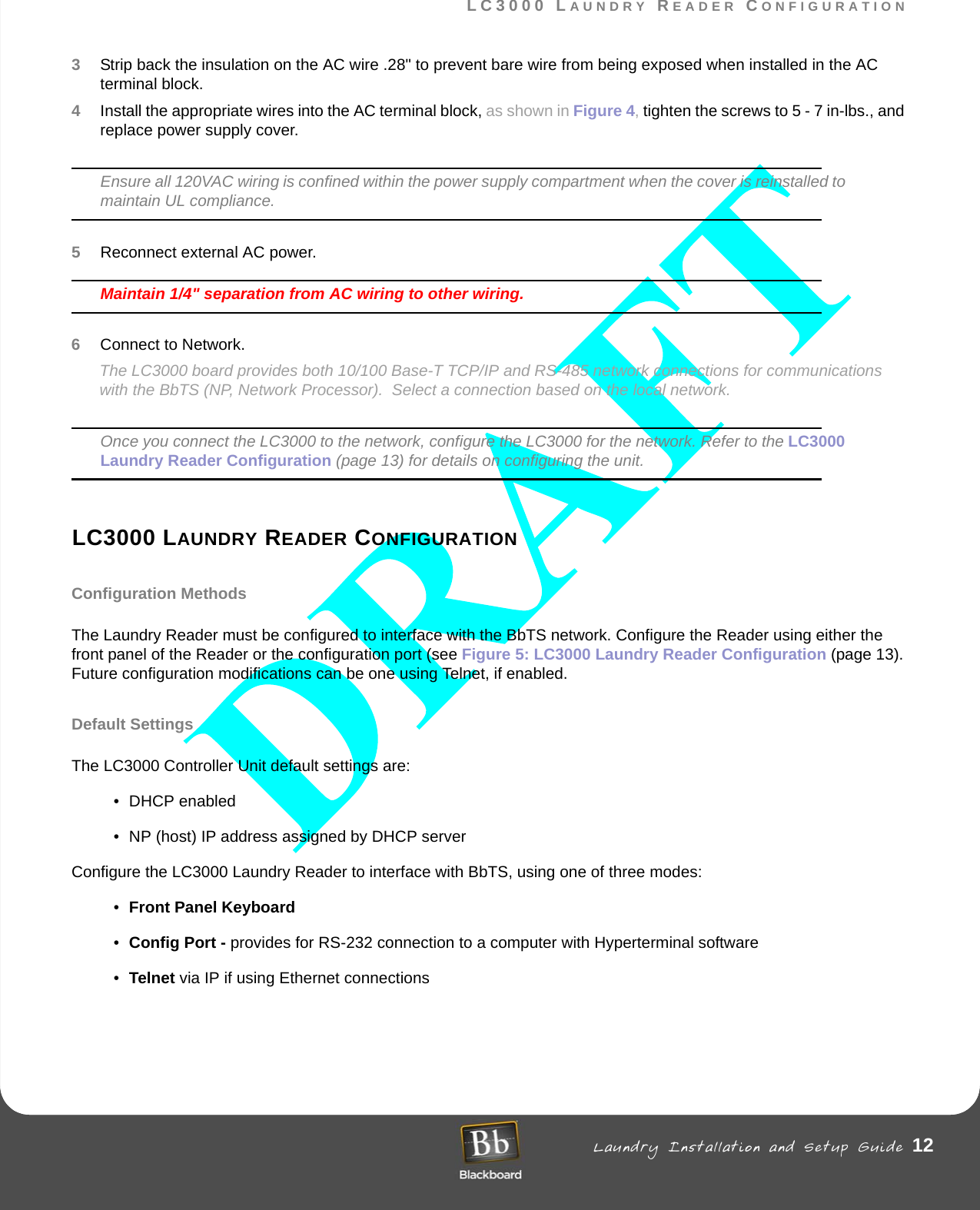 LC3000 LAUNDRY READER CONFIGURATION Laundry Installation and Setup Guide 12LC3000 LAUNDRY READER CONFIGURATION3Strip back the insulation on the AC wire .28&quot; to prevent bare wire from being exposed when installed in the AC terminal block.4Install the appropriate wires into the AC terminal block, as shown in Figure 4, tighten the screws to 5 - 7 in-lbs., and replace power supply cover.Ensure all 120VAC wiring is confined within the power supply compartment when the cover is reinstalled to maintain UL compliance.5Reconnect external AC power.Maintain 1/4&quot; separation from AC wiring to other wiring.6Connect to Network.The LC3000 board provides both 10/100 Base-T TCP/IP and RS-485 network connections for communications with the BbTS (NP, Network Processor).  Select a connection based on the local network. Once you connect the LC3000 to the network, configure the LC3000 for the network. Refer to the LC3000 Laundry Reader Configuration (page 13) for details on configuring the unit.LC3000 LAUNDRY READER CONFIGURATIONConfiguration MethodsThe Laundry Reader must be configured to interface with the BbTS network. Configure the Reader using either the front panel of the Reader or the configuration port (see Figure 5: LC3000 Laundry Reader Configuration (page 13). Future configuration modifications can be one using Telnet, if enabled. Default SettingsThe LC3000 Controller Unit default settings are:• DHCP enabled• NP (host) IP address assigned by DHCP serverConfigure the LC3000 Laundry Reader to interface with BbTS, using one of three modes:•Front Panel Keyboard •Config Port - provides for RS-232 connection to a computer with Hyperterminal software •Telnet via IP if using Ethernet connections