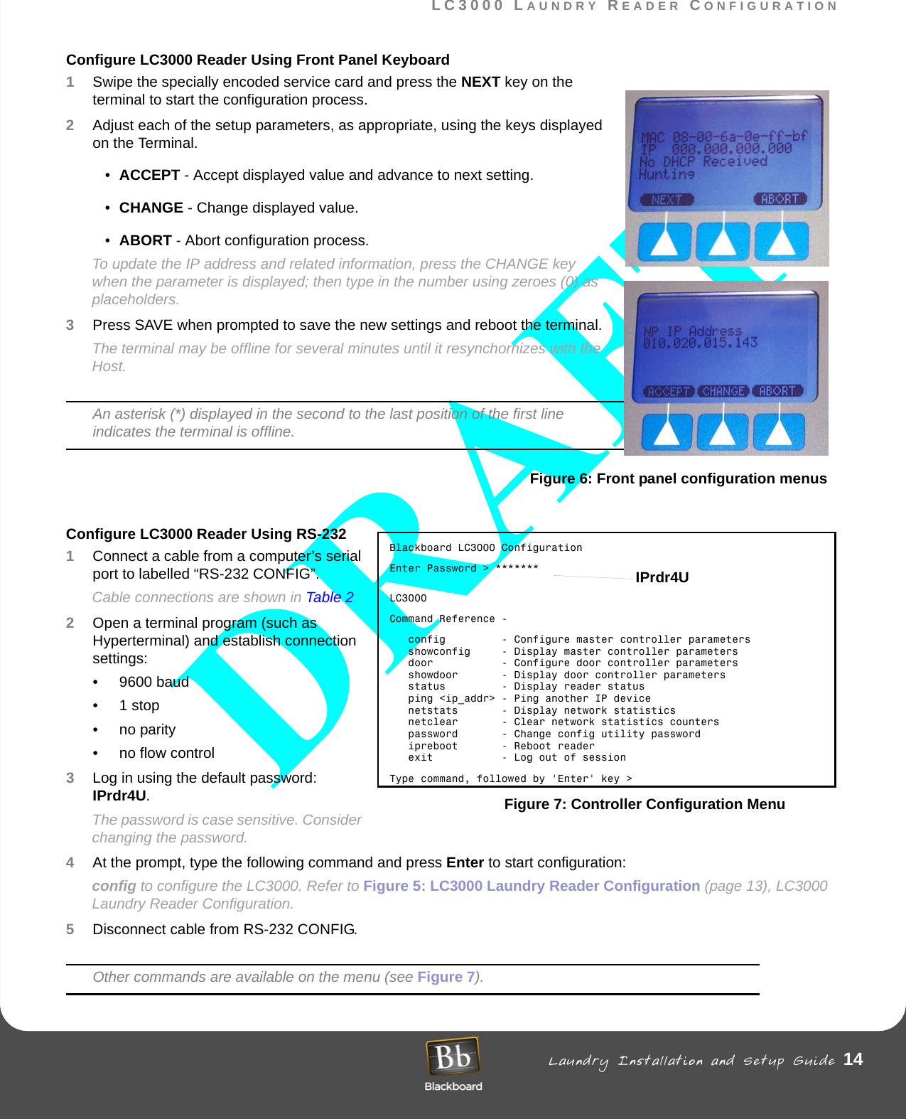 LC3000 LAUNDRY READER CONFIGURATION Laundry Installation and Setup Guide 14LC3000 LAUNDRY READER CONFIGURATIONConfigure LC3000 Reader Using Front Panel Keyboard1Swipe the specially encoded service card and press the NEXT key on the terminal to start the configuration process.2Adjust each of the setup parameters, as appropriate, using the keys displayed on the Terminal.•ACCEPT - Accept displayed value and advance to next setting.•CHANGE - Change displayed value.•ABORT - Abort configuration process.To update the IP address and related information, press the CHANGE key when the parameter is displayed; then type in the number using zeroes (0) as placeholders.3Press SAVE when prompted to save the new settings and reboot the terminal.The terminal may be offline for several minutes until it resynchornizes with the Host.An asterisk (*) displayed in the second to the last position of the first line indicates the terminal is offline.Figure 6: Front panel configuration menusConfigure LC3000 Reader Using RS-232 1Connect a cable from a computer’s serial port to labelled “RS-232 CONFIG”.Cable connections are shown in Table 2.2Open a terminal program (such as Hyperterminal) and establish connection settings:• 9600 baud•1 stop• no parity• no flow control3Log in using the default password: IPrdr4U.The password is case sensitive. Consider changing the password.4At the prompt, type the following command and press Enter to start configuration: config to configure the LC3000. Refer to Figure 5: LC3000 Laundry Reader Configuration (page 13), LC3000 Laundry Reader Configuration.5Disconnect cable from RS-232 CONFIG.Other commands are available on the menu (see Figure 7).Blackboard LC3000 ConfigurationEnter Password &gt; *******LC3000Command Reference -   config         - Configure master controller parameters   showconfig     - Display master controller parameters   door           - Configure door controller parameters   showdoor       - Display door controller parameters   status         - Display reader status   ping &lt;ip_addr&gt; - Ping another IP device   netstats       - Display network statistics   netclear       - Clear network statistics counters   password       - Change config utility password   ipreboot       - Reboot reader   exit           - Log out of sessionType command, followed by &apos;Enter&apos; key &gt;Figure 7: Controller Configuration MenuIPrdr4U