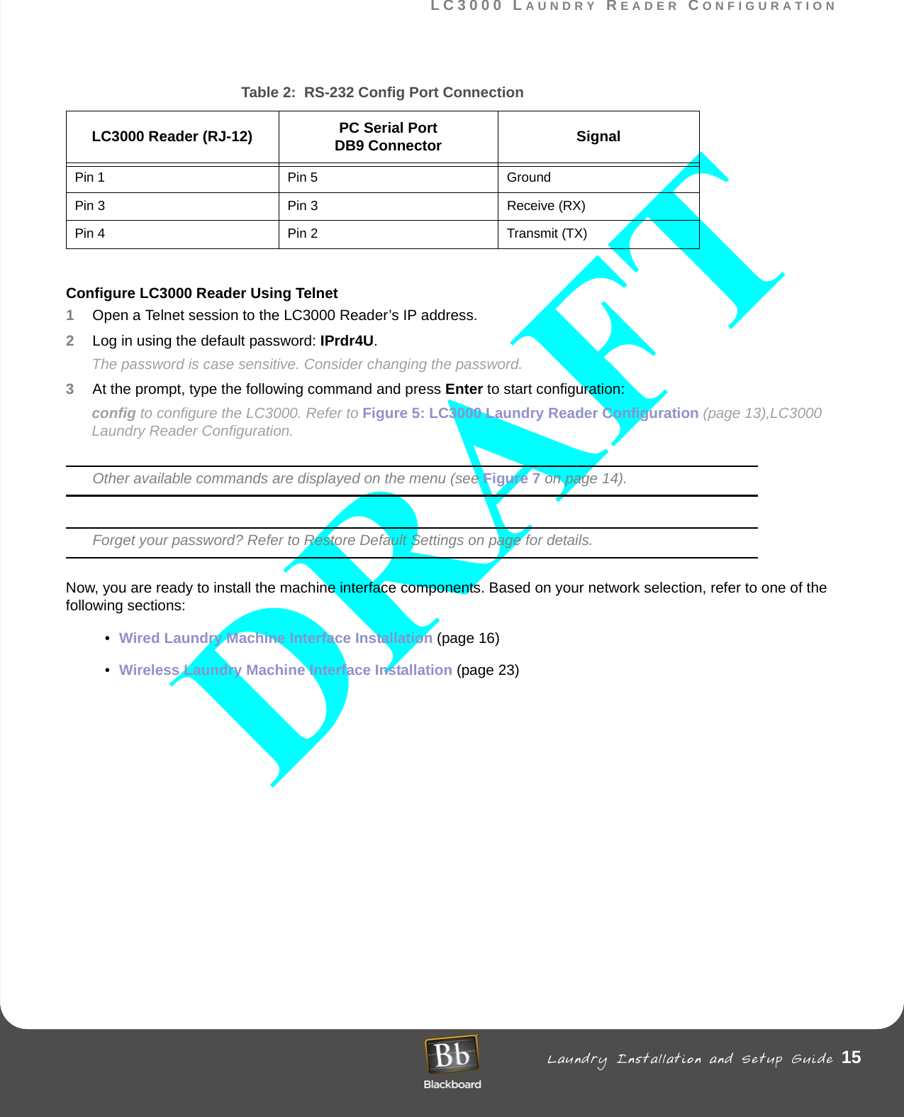 LC3000 LAUNDRY READER CONFIGURATION Laundry Installation and Setup Guide 15LC3000 LAUNDRY READER CONFIGURATIONConfigure LC3000 Reader Using Telnet1Open a Telnet session to the LC3000 Reader’s IP address.2Log in using the default password: IPrdr4U.The password is case sensitive. Consider changing the password.3At the prompt, type the following command and press Enter to start configuration: config to configure the LC3000. Refer to Figure 5: LC3000 Laundry Reader Configuration (page 13),LC3000 Laundry Reader Configuration.Other available commands are displayed on the menu (see Figure 7 on page 14).Forget your password? Refer to Restore Default Settings on page for details.Now, you are ready to install the machine interface components. Based on your network selection, refer to one of the following sections:•Wired Laundry Machine Interface Installation (page 16) •Wireless Laundry Machine Interface Installation (page 23)Table 2:  RS-232 Config Port ConnectionLC3000 Reader (RJ-12) PC Serial PortDB9 Connector SignalPin 1 Pin 5 GroundPin 3  Pin 3 Receive (RX)Pin 4  Pin 2 Transmit (TX)