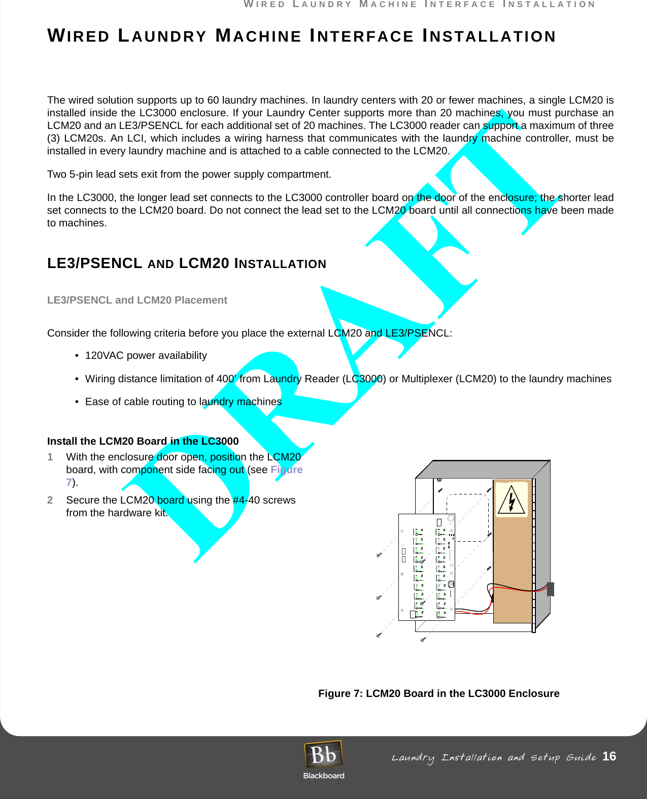 WIRED LAUNDRY MACHINE INTERFACE INSTALLATION Laundry Installation and Setup Guide 16WIRED LAUNDRY MACHINE INTERFACE INSTALLATIONWIRED LAUNDRY MACHINE INTERFACE INSTALLATIONThe wired solution supports up to 60 laundry machines. In laundry centers with 20 or fewer machines, a single LCM20 is installed inside the LC3000 enclosure. If your Laundry Center supports more than 20 machines, you must purchase an LCM20 and an LE3/PSENCL for each additional set of 20 machines. The LC3000 reader can support a maximum of three (3) LCM20s. An LCI, which includes a wiring harness that communicates with the laundry machine controller, must be installed in every laundry machine and is attached to a cable connected to the LCM20. Two 5-pin lead sets exit from the power supply compartment.In the LC3000, the longer lead set connects to the LC3000 controller board on the door of the enclosure; the shorter lead set connects to the LCM20 board. Do not connect the lead set to the LCM20 board until all connections have been made to machines.LE3/PSENCL AND LCM20 INSTALLATIONLE3/PSENCL and LCM20 PlacementConsider the following criteria before you place the external LCM20 and LE3/PSENCL:• 120VAC power availability• Wiring distance limitation of 400’ from Laundry Reader (LC3000) or Multiplexer (LCM20) to the laundry machines• Ease of cable routing to laundry machinesInstall the LCM20 Board in the LC3000 1With the enclosure door open, position the LCM20 board, with component side facing out (see Figure 7).2Secure the LCM20 board using the #4-40 screws from the hardware kit.Figure 7: LCM20 Board in the LC3000 EnclosureACMAINL N G