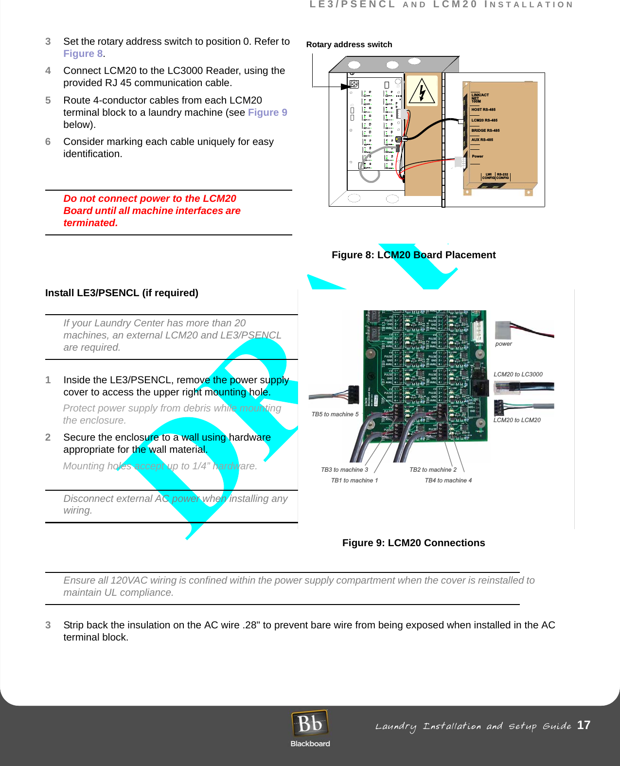 LE3/PSENCL AND LCM20 INSTALLATION Laundry Installation and Setup Guide 17LE3/PSENCL AND LCM20 INSTALLATION3Set the rotary address switch to position 0. Refer to Figure 8.4Connect LCM20 to the LC3000 Reader, using the provided RJ 45 communication cable.5Route 4-conductor cables from each LCM20 terminal block to a laundry machine (see Figure 9 below). 6Consider marking each cable uniquely for easy identification.Do not connect power to the LCM20 Board until all machine interfaces are terminated.Figure 8: LCM20 Board PlacementInstall LE3/PSENCL (if required)If your Laundry Center has more than 20 machines, an external LCM20 and LE3/PSENCL are required. 1Inside the LE3/PSENCL, remove the power supply cover to access the upper right mounting hole. Protect power supply from debris while mounting the enclosure.2Secure the enclosure to a wall using hardware appropriate for the wall material. Mounting holes accept up to 1/4” hardware.Disconnect external AC power when installing any wiring. Figure 9: LCM20 ConnectionsEnsure all 120VAC wiring is confined within the power supply compartment when the cover is reinstalled to maintain UL compliance.3Strip back the insulation on the AC wire .28&quot; to prevent bare wire from being exposed when installed in the AC terminal block.powerTB1 to machine 1 TB4 to machine 4TB3 to machine 3 TB2 to machine 2TB5 to machine 5LCM20 to LC3000LCM20 to LCM20 ACMAINL N G0123456789ABCDEFLINK/ACTNET100MHOST RS-485LCM20 RS-485BRIDGE RS-485AUX RS-485PowerLWICONFIGRS-232CONFIGRotary address switch