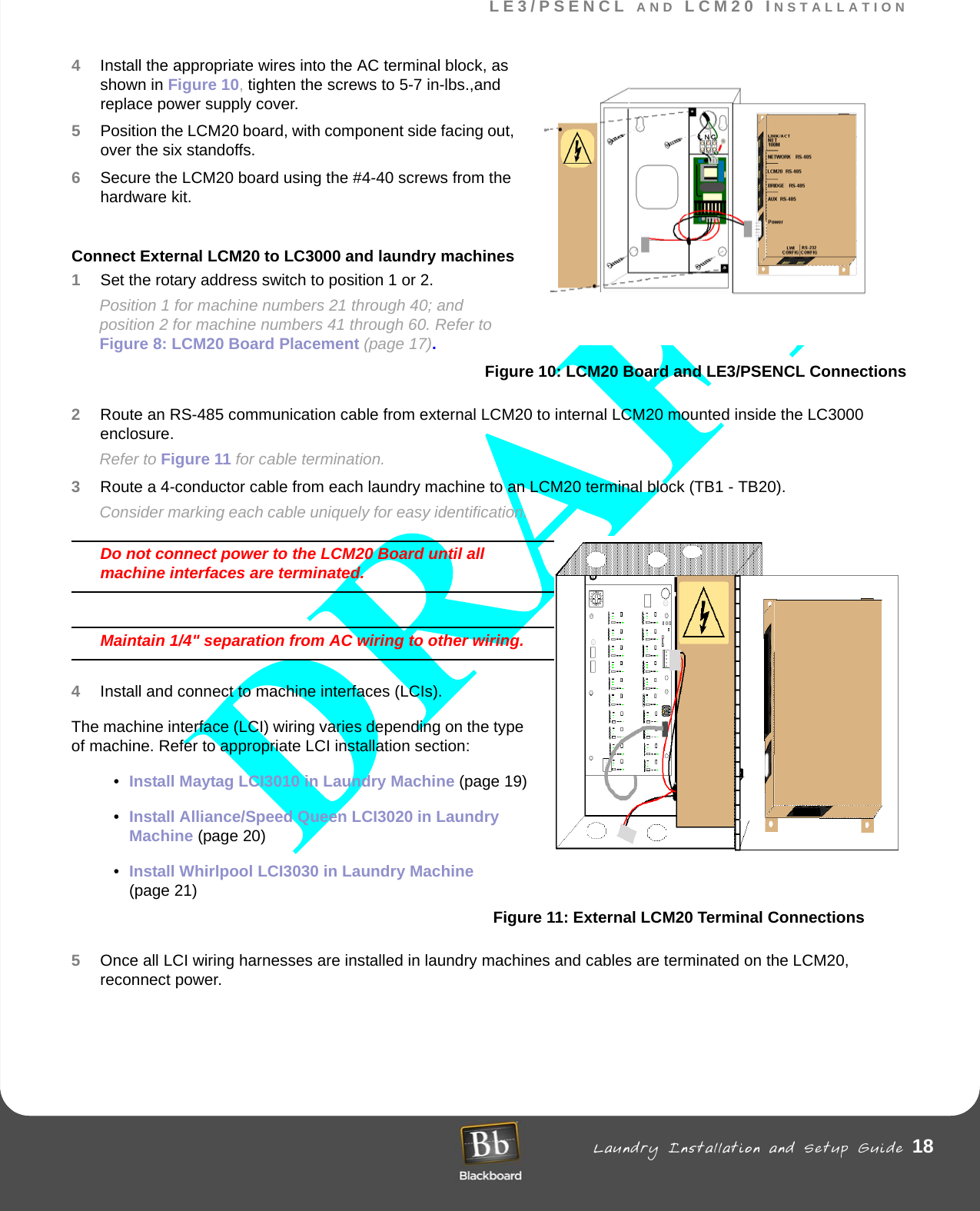 LE3/PSENCL AND LCM20 INSTALLATION Laundry Installation and Setup Guide 18LE3/PSENCL AND LCM20 INSTALLATION4Install the appropriate wires into the AC terminal block, as shown in Figure 10, tighten the screws to 5-7 in-lbs.,and replace power supply cover.5Position the LCM20 board, with component side facing out, over the six standoffs. 6Secure the LCM20 board using the #4-40 screws from the hardware kit.  Connect External LCM20 to LC3000 and laundry machines1Set the rotary address switch to position 1 or 2.Position 1 for machine numbers 21 through 40; and position 2 for machine numbers 41 through 60. Refer to Figure 8: LCM20 Board Placement (page 17).Figure 10: LCM20 Board and LE3/PSENCL Connections2Route an RS-485 communication cable from external LCM20 to internal LCM20 mounted inside the LC3000 enclosure.Refer to Figure 11 for cable termination.3Route a 4-conductor cable from each laundry machine to an LCM20 terminal block (TB1 - TB20). Consider marking each cable uniquely for easy identification.Do not connect power to the LCM20 Board until all machine interfaces are terminated.Maintain 1/4&quot; separation from AC wiring to other wiring.4Install and connect to machine interfaces (LCIs).The machine interface (LCI) wiring varies depending on the type of machine. Refer to appropriate LCI installation section:•Install Maytag LCI3010 in Laundry Machine (page 19)•Install Alliance/Speed Queen LCI3020 in Laundry Machine (page 20)•Install Whirlpool LCI3030 in Laundry Machine (page 21)Figure 11: External LCM20 Terminal Connections5Once all LCI wiring harnesses are installed in laundry machines and cables are terminated on the LCM20, reconnect power. 