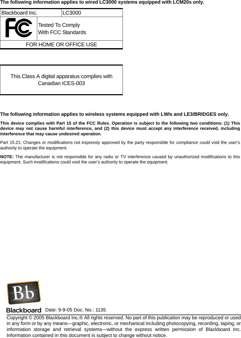 Copyright © 2005 Blackboard Inc.® All rights reserved. No part of this publication may be reproduced or used in any form or by any means—graphic, electronic, or mechanical including photocopying, recording, taping, or information storage and retrieval systems—without the express written permission of Blackboard Inc. Information contained in this document is subject to change without notice.The following information applies to wired LC3000 systems equipped with LCM20s only.The following information applies to wireless systems equipped with LWIs and LE3/BRIDGES only.This device complies with Part 15 of the FCC Rules. Operation is subject to the following two conditions: (1) This device may not cause harmful interference, and (2) this device must accept any interference received, including interference that may cause undesired operation. Part 15.21: Changes or modifications not expressly approved by the party responsible for compliance could void the user’s authority to operate the equipment.NOTE: The manufacturer is not responsible for any radio or TV interference caused by unauthorized modifications to this equipment. Such modifications could void the user’s authority to operate the equipment.Blackboard Inc. LC3000Tested To ComplyWith FCC StandardsFOR HOME OR OFFICE USEThis Class A digital apparatus complies with Canadian ICES-003Date: 9-9-05 Doc. No.: 1135