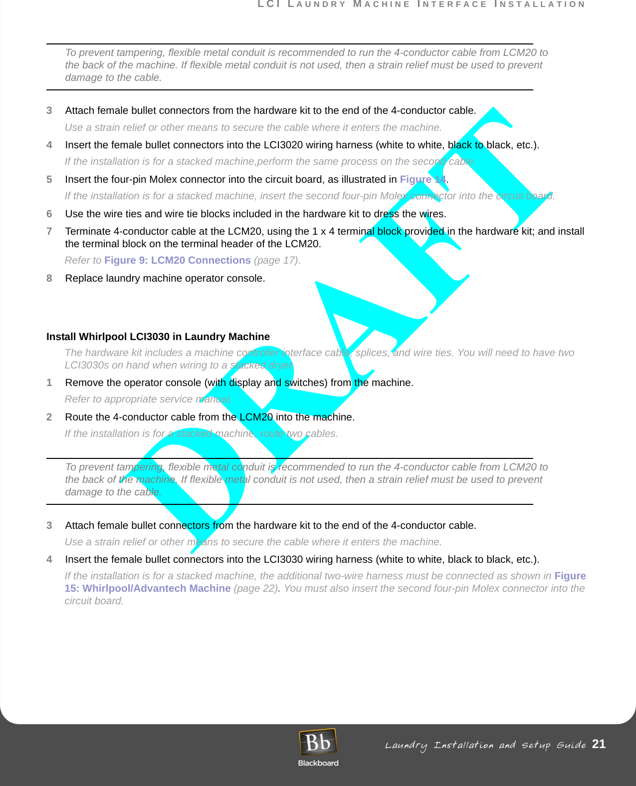 LCI LAUNDRY MACHINE INTERFACE INSTALLATION Laundry Installation and Setup Guide 21LCI LAUNDRY MACHINE INTERFACE INSTALLATIONTo prevent tampering, flexible metal conduit is recommended to run the 4-conductor cable from LCM20 to the back of the machine. If flexible metal conduit is not used, then a strain relief must be used to prevent damage to the cable.3Attach female bullet connectors from the hardware kit to the end of the 4-conductor cable. Use a strain relief or other means to secure the cable where it enters the machine. 4Insert the female bullet connectors into the LCI3020 wiring harness (white to white, black to black, etc.).If the installation is for a stacked machine,perform the same process on the second cable. 5Insert the four-pin Molex connector into the circuit board, as illustrated in Figure 14.If the installation is for a stacked machine, insert the second four-pin Molex connector into the circuit board.6Use the wire ties and wire tie blocks included in the hardware kit to dress the wires.7Terminate 4-conductor cable at the LCM20, using the 1 x 4 terminal block provided in the hardware kit; and install the terminal block on the terminal header of the LCM20.Refer to Figure 9: LCM20 Connections (page 17). 8Replace laundry machine operator console. Install Whirlpool LCI3030 in Laundry MachineThe hardware kit includes a machine controller interface cable, splices, and wire ties. You will need to have two LCI3030s on hand when wiring to a stacked dryer.1Remove the operator console (with display and switches) from the machine. Refer to appropriate service manual.2Route the 4-conductor cable from the LCM20 into the machine.If the installation is for a stacked machine, route two cables.To prevent tampering, flexible metal conduit is recommended to run the 4-conductor cable from LCM20 to the back of the machine. If flexible metal conduit is not used, then a strain relief must be used to prevent damage to the cable.3Attach female bullet connectors from the hardware kit to the end of the 4-conductor cable. Use a strain relief or other means to secure the cable where it enters the machine. 4Insert the female bullet connectors into the LCI3030 wiring harness (white to white, black to black, etc.).If the installation is for a stacked machine, the additional two-wire harness must be connected as shown in Figure 15: Whirlpool/Advantech Machine (page 22). You must also insert the second four-pin Molex connector into the circuit board.