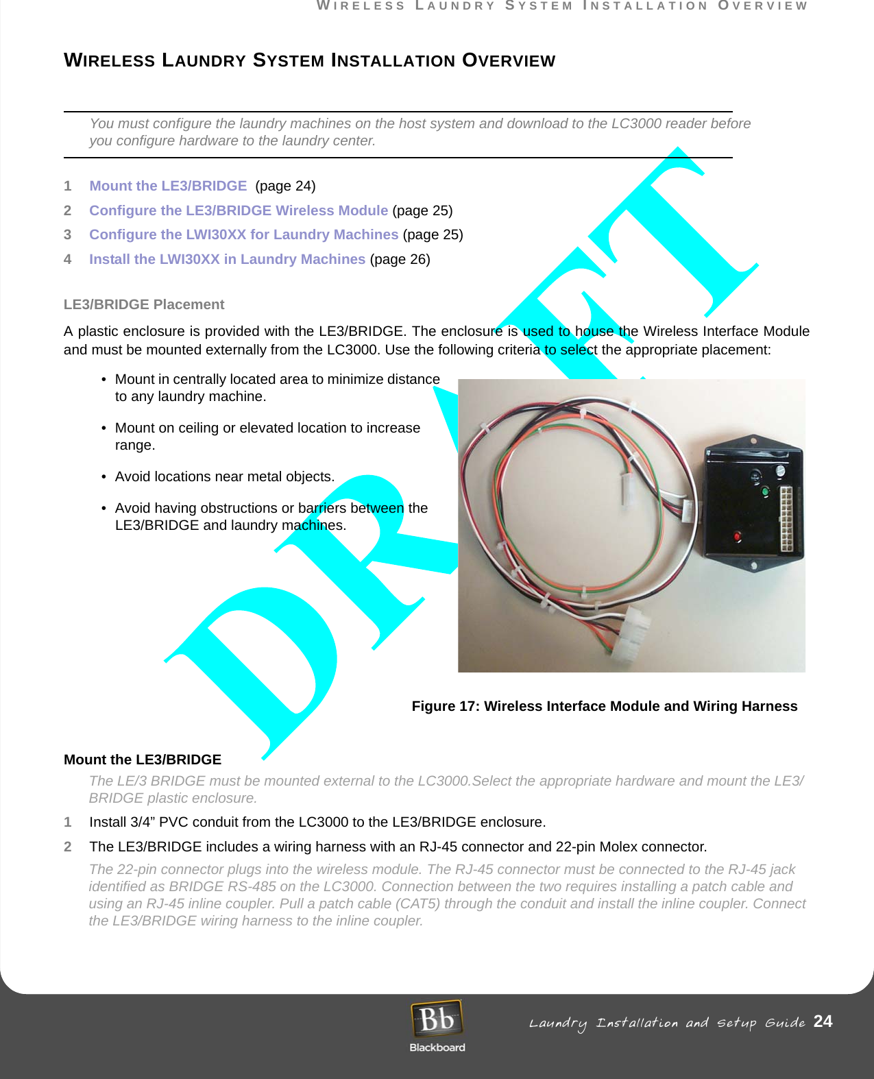 WIRELESS LAUNDRY SYSTEM INSTALLATION OVERVIEW Laundry Installation and Setup Guide 24WIRELESS LAUNDRY SYSTEM INSTALLATION OVERVIEWWIRELESS LAUNDRY SYSTEM INSTALLATION OVERVIEWYou must configure the laundry machines on the host system and download to the LC3000 reader before you configure hardware to the laundry center.1Mount the LE3/BRIDGE  (page 24)2Configure the LE3/BRIDGE Wireless Module (page 25)3Configure the LWI30XX for Laundry Machines (page 25)4Install the LWI30XX in Laundry Machines (page 26)LE3/BRIDGE PlacementA plastic enclosure is provided with the LE3/BRIDGE. The enclosure is used to house the Wireless Interface Module and must be mounted externally from the LC3000. Use the following criteria to select the appropriate placement:• Mount in centrally located area to minimize distance to any laundry machine.• Mount on ceiling or elevated location to increase range.• Avoid locations near metal objects.• Avoid having obstructions or barriers between the LE3/BRIDGE and laundry machines.Figure 17: Wireless Interface Module and Wiring HarnessMount the LE3/BRIDGE The LE/3 BRIDGE must be mounted external to the LC3000.Select the appropriate hardware and mount the LE3/BRIDGE plastic enclosure.1Install 3/4” PVC conduit from the LC3000 to the LE3/BRIDGE enclosure.2The LE3/BRIDGE includes a wiring harness with an RJ-45 connector and 22-pin Molex connector.The 22-pin connector plugs into the wireless module. The RJ-45 connector must be connected to the RJ-45 jack identified as BRIDGE RS-485 on the LC3000. Connection between the two requires installing a patch cable and using an RJ-45 inline coupler. Pull a patch cable (CAT5) through the conduit and install the inline coupler. Connect the LE3/BRIDGE wiring harness to the inline coupler.