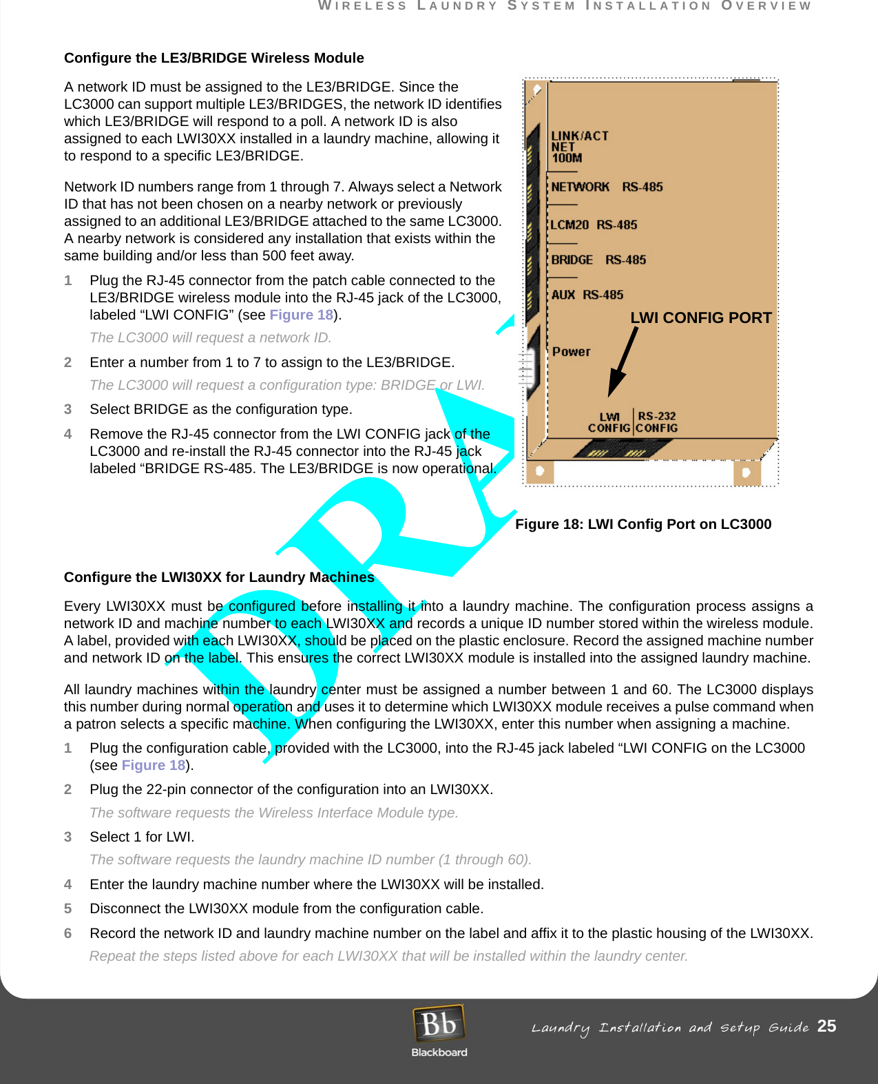 WIRELESS LAUNDRY SYSTEM INSTALLATION OVERVIEW Laundry Installation and Setup Guide 25WIRELESS LAUNDRY SYSTEM INSTALLATION OVERVIEWConfigure the LE3/BRIDGE Wireless ModuleA network ID must be assigned to the LE3/BRIDGE. Since the LC3000 can support multiple LE3/BRIDGES, the network ID identifies which LE3/BRIDGE will respond to a poll. A network ID is also assigned to each LWI30XX installed in a laundry machine, allowing it to respond to a specific LE3/BRIDGE.Network ID numbers range from 1 through 7. Always select a Network ID that has not been chosen on a nearby network or previously assigned to an additional LE3/BRIDGE attached to the same LC3000. A nearby network is considered any installation that exists within the same building and/or less than 500 feet away.1Plug the RJ-45 connector from the patch cable connected to the LE3/BRIDGE wireless module into the RJ-45 jack of the LC3000, labeled “LWI CONFIG” (see Figure 18).The LC3000 will request a network ID. 2Enter a number from 1 to 7 to assign to the LE3/BRIDGE.The LC3000 will request a configuration type: BRIDGE or LWI.3Select BRIDGE as the configuration type.4Remove the RJ-45 connector from the LWI CONFIG jack of the LC3000 and re-install the RJ-45 connector into the RJ-45 jack labeled “BRIDGE RS-485. The LE3/BRIDGE is now operational.Figure 18: LWI Config Port on LC3000Configure the LWI30XX for Laundry MachinesEvery LWI30XX must be configured before installing it into a laundry machine. The configuration process assigns a network ID and machine number to each LWI30XX and records a unique ID number stored within the wireless module. A label, provided with each LWI30XX, should be placed on the plastic enclosure. Record the assigned machine number and network ID on the label. This ensures the correct LWI30XX module is installed into the assigned laundry machine.All laundry machines within the laundry center must be assigned a number between 1 and 60. The LC3000 displays this number during normal operation and uses it to determine which LWI30XX module receives a pulse command when a patron selects a specific machine. When configuring the LWI30XX, enter this number when assigning a machine.1Plug the configuration cable, provided with the LC3000, into the RJ-45 jack labeled “LWI CONFIG on the LC3000 (see Figure 18).2Plug the 22-pin connector of the configuration into an LWI30XX.The software requests the Wireless Interface Module type.3Select 1 for LWI.The software requests the laundry machine ID number (1 through 60).4Enter the laundry machine number where the LWI30XX will be installed.5Disconnect the LWI30XX module from the configuration cable.6Record the network ID and laundry machine number on the label and affix it to the plastic housing of the LWI30XX.Repeat the steps listed above for each LWI30XX that will be installed within the laundry center.LWI CONFIG PORT