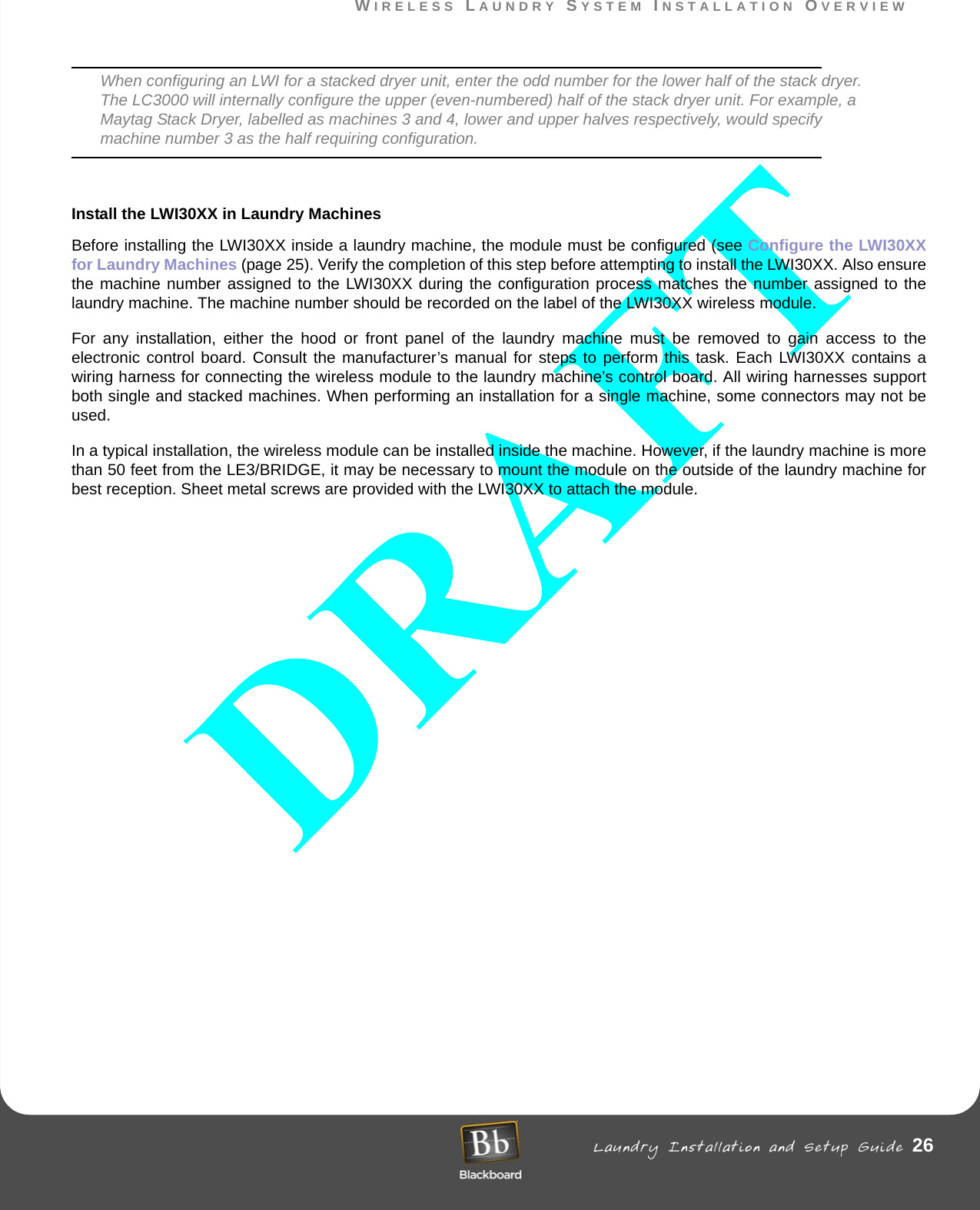 WIRELESS LAUNDRY SYSTEM INSTALLATION OVERVIEW Laundry Installation and Setup Guide 26WIRELESS LAUNDRY SYSTEM INSTALLATION OVERVIEWWhen configuring an LWI for a stacked dryer unit, enter the odd number for the lower half of the stack dryer. The LC3000 will internally configure the upper (even-numbered) half of the stack dryer unit. For example, a Maytag Stack Dryer, labelled as machines 3 and 4, lower and upper halves respectively, would specify machine number 3 as the half requiring configuration. Install the LWI30XX in Laundry MachinesBefore installing the LWI30XX inside a laundry machine, the module must be configured (see Configure the LWI30XX for Laundry Machines (page 25). Verify the completion of this step before attempting to install the LWI30XX. Also ensure the machine number assigned to the LWI30XX during the configuration process matches the number assigned to the laundry machine. The machine number should be recorded on the label of the LWI30XX wireless module.For any installation, either the hood or front panel of the laundry machine must be removed to gain access to the electronic control board. Consult the manufacturer’s manual for steps to perform this task. Each LWI30XX contains a wiring harness for connecting the wireless module to the laundry machine’s control board. All wiring harnesses support both single and stacked machines. When performing an installation for a single machine, some connectors may not be used.In a typical installation, the wireless module can be installed inside the machine. However, if the laundry machine is more than 50 feet from the LE3/BRIDGE, it may be necessary to mount the module on the outside of the laundry machine for best reception. Sheet metal screws are provided with the LWI30XX to attach the module.