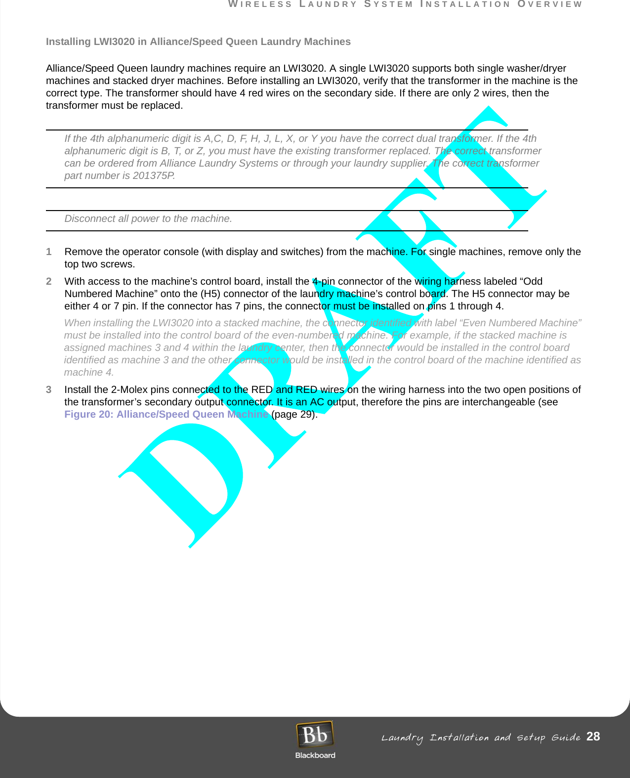 WIRELESS LAUNDRY SYSTEM INSTALLATION OVERVIEW Laundry Installation and Setup Guide 28WIRELESS LAUNDRY SYSTEM INSTALLATION OVERVIEWInstalling LWI3020 in Alliance/Speed Queen Laundry MachinesAlliance/Speed Queen laundry machines require an LWI3020. A single LWI3020 supports both single washer/dryer machines and stacked dryer machines. Before installing an LWI3020, verify that the transformer in the machine is the correct type. The transformer should have 4 red wires on the secondary side. If there are only 2 wires, then the transformer must be replaced. If the 4th alphanumeric digit is A,C, D, F, H, J, L, X, or Y you have the correct dual transformer. If the 4th alphanumeric digit is B, T, or Z, you must have the existing transformer replaced. The correct transformer can be ordered from Alliance Laundry Systems or through your laundry supplier. The correct transformer part number is 201375P.Disconnect all power to the machine.1Remove the operator console (with display and switches) from the machine. For single machines, remove only the top two screws.2With access to the machine’s control board, install the 4-pin connector of the wiring harness labeled “Odd Numbered Machine” onto the (H5) connector of the laundry machine’s control board. The H5 connector may be either 4 or 7 pin. If the connector has 7 pins, the connector must be installed on pins 1 through 4.When installing the LWI3020 into a stacked machine, the connector identified with label “Even Numbered Machine” must be installed into the control board of the even-numbered machine. For example, if the stacked machine is assigned machines 3 and 4 within the laundry center, then the connector would be installed in the control board identified as machine 3 and the other connector would be installed in the control board of the machine identified as machine 4.3Install the 2-Molex pins connected to the RED and RED wires on the wiring harness into the two open positions of the transformer’s secondary output connector. It is an AC output, therefore the pins are interchangeable (see Figure 20: Alliance/Speed Queen Machine (page 29).