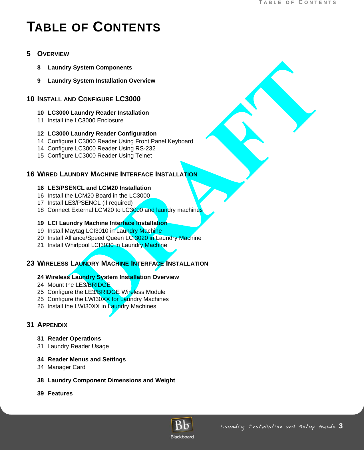 TABLE OF CONTENTS Laundry Installation and Setup Guide 3TABLE OF CONTENTSTABLE OF CONTENTS5OVERVIEW8 Laundry System Components9 Laundry System Installation Overview10 INSTALL AND CONFIGURE LC300010 LC3000 Laundry Reader Installation11 Install the LC3000 Enclosure12 LC3000 Laundry Reader Configuration14 Configure LC3000 Reader Using Front Panel Keyboard14 Configure LC3000 Reader Using RS-232 15 Configure LC3000 Reader Using Telnet16 WIRED LAUNDRY MACHINE INTERFACE INSTALLATION16 LE3/PSENCL and LCM20 Installation16 Install the LCM20 Board in the LC3000 17 Install LE3/PSENCL (if required)18 Connect External LCM20 to LC3000 and laundry machines19 LCI Laundry Machine Interface Installation19 Install Maytag LCI3010 in Laundry Machine20 Install Alliance/Speed Queen LCI3020 in Laundry Machine21 Install Whirlpool LCI3030 in Laundry Machine23 WIRELESS LAUNDRY MACHINE INTERFACE INSTALLATION24 Wireless Laundry System Installation Overview24 Mount the LE3/BRIDGE 25 Configure the LE3/BRIDGE Wireless Module25 Configure the LWI30XX for Laundry Machines26 Install the LWI30XX in Laundry Machines31 APPENDIX31 Reader Operations31 Laundry Reader Usage34 Reader Menus and Settings34 Manager Card38 Laundry Component Dimensions and Weight39 Features