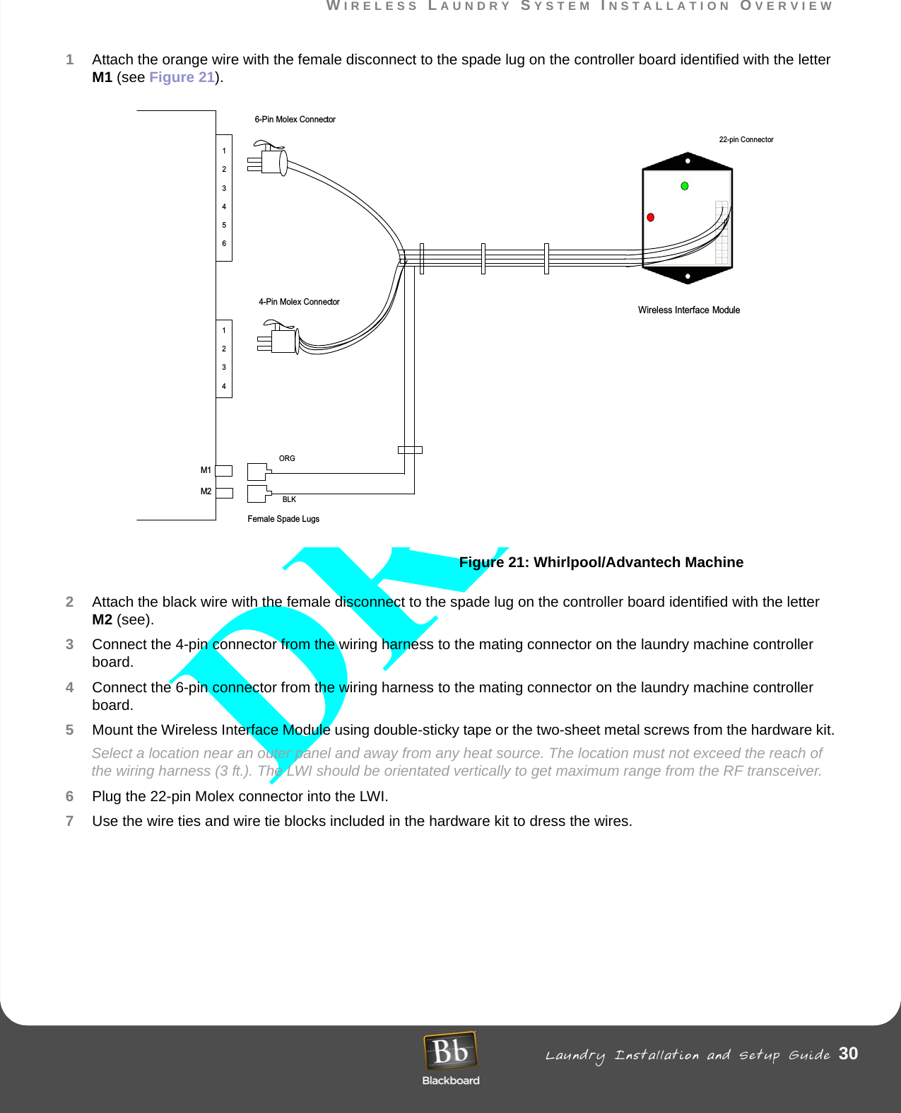WIRELESS LAUNDRY SYSTEM INSTALLATION OVERVIEW Laundry Installation and Setup Guide 30WIRELESS LAUNDRY SYSTEM INSTALLATION OVERVIEW1Attach the orange wire with the female disconnect to the spade lug on the controller board identified with the letter M1 (see Figure 21).Figure 21: Whirlpool/Advantech Machine2Attach the black wire with the female disconnect to the spade lug on the controller board identified with the letter M2 (see).3Connect the 4-pin connector from the wiring harness to the mating connector on the laundry machine controller board. 4Connect the 6-pin connector from the wiring harness to the mating connector on the laundry machine controller board.5Mount the Wireless Interface Module using double-sticky tape or the two-sheet metal screws from the hardware kit.Select a location near an outer panel and away from any heat source. The location must not exceed the reach of the wiring harness (3 ft.). The LWI should be orientated vertically to get maximum range from the RF transceiver.6Plug the 22-pin Molex connector into the LWI.7Use the wire ties and wire tie blocks included in the hardware kit to dress the wires.123412345622-pin ConnectorWireless Interface ModuleFemale Spade Lugs6-Pin Molex Connector4-Pin Molex ConnectorM1M2ORGBLK