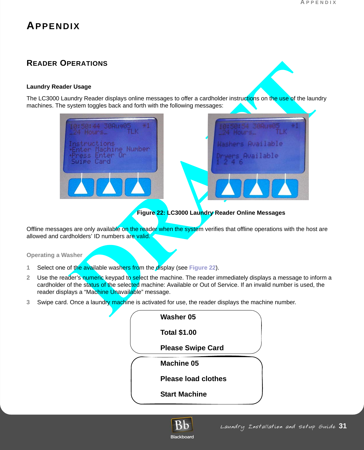 APPENDIX Laundry Installation and Setup Guide 31APPENDIXAPPENDIXREADER OPERATIONS Laundry Reader UsageThe LC3000 Laundry Reader displays online messages to offer a cardholder instructions on the use of the laundry machines. The system toggles back and forth with the following messages: Figure 22: LC3000 Laundry Reader Online MessagesOffline messages are only available on the reader when the system verifies that offline operations with the host are allowed and cardholders’ ID numbers are valid. Operating a Washer1Select one of the available washers from the display (see Figure 22). 2Use the reader’s numeric keypad to select the machine. The reader immediately displays a message to inform a cardholder of the status of the selected machine: Available or Out of Service. If an invalid number is used, the reader displays a “Machine Unavailable” message.3Swipe card. Once a laundry machine is activated for use, the reader displays the machine number. Washer 05 Total $1.00Please Swipe CardMachine 05Please load clothesStart Machine