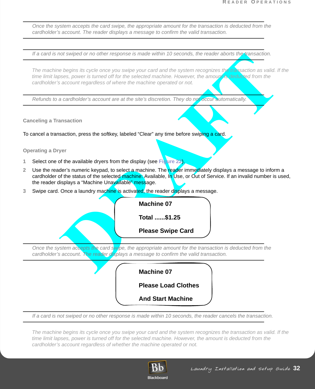 READER OPERATIONS Laundry Installation and Setup Guide 32READER OPERATIONSOnce the system accepts the card swipe, the appropriate amount for the transaction is deducted from the cardholder’s account. The reader displays a message to confirm the valid transaction.If a card is not swiped or no other response is made within 10 seconds, the reader aborts the transaction.The machine begins its cycle once you swipe your card and the system recognizes the transaction as valid. If the time limit lapses, power is turned off for the selected machine. However, the amount is deducted from the cardholder’s account regardless of where the machine operated or not.Refunds to a cardholder’s account are at the site’s discretion. They do not occur automatically.Canceling a TransactionTo cancel a transaction, press the softkey, labeled “Clear” any time before swiping a card.Operating a Dryer1Select one of the available dryers from the display (see Figure 22). 2Use the reader’s numeric keypad, to select a machine. The reader immediately displays a message to inform a cardholder of the status of the selected machine: Available, In Use, or Out of Service. If an invalid number is used, the reader displays a “Machine Unavailable” message.3Swipe card. Once a laundry machine is activated, the reader displays a message. Machine 07 Total ......$1.25Please Swipe CardOnce the system accepts the card swipe, the appropriate amount for the transaction is deducted from the cardholder’s account. The reader displays a message to confirm the valid transaction.Machine 07Please Load ClothesAnd Start MachineIf a card is not swiped or no other response is made within 10 seconds, the reader cancels the transaction.The machine begins its cycle once you swipe your card and the system recognizes the transaction as valid. If the time limit lapses, power is turned off for the selected machine. However, the amount is deducted from the cardholder’s account regardless of whether the machine operated or not.