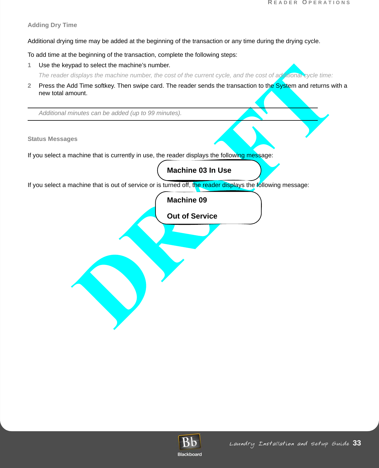 READER OPERATIONS Laundry Installation and Setup Guide 33READER OPERATIONSAdding Dry TimeAdditional drying time may be added at the beginning of the transaction or any time during the drying cycle.To add time at the beginning of the transaction, complete the following steps:1Use the keypad to select the machine’s number.The reader displays the machine number, the cost of the current cycle, and the cost of additional cycle time:2Press the Add Time softkey. Then swipe card. The reader sends the transaction to the System and returns with a new total amount.Additional minutes can be added (up to 99 minutes).Status MessagesIf you select a machine that is currently in use, the reader displays the following message:Machine 03 In UseIf you select a machine that is out of service or is turned off, the reader displays the following message:Machine 09Out of Service