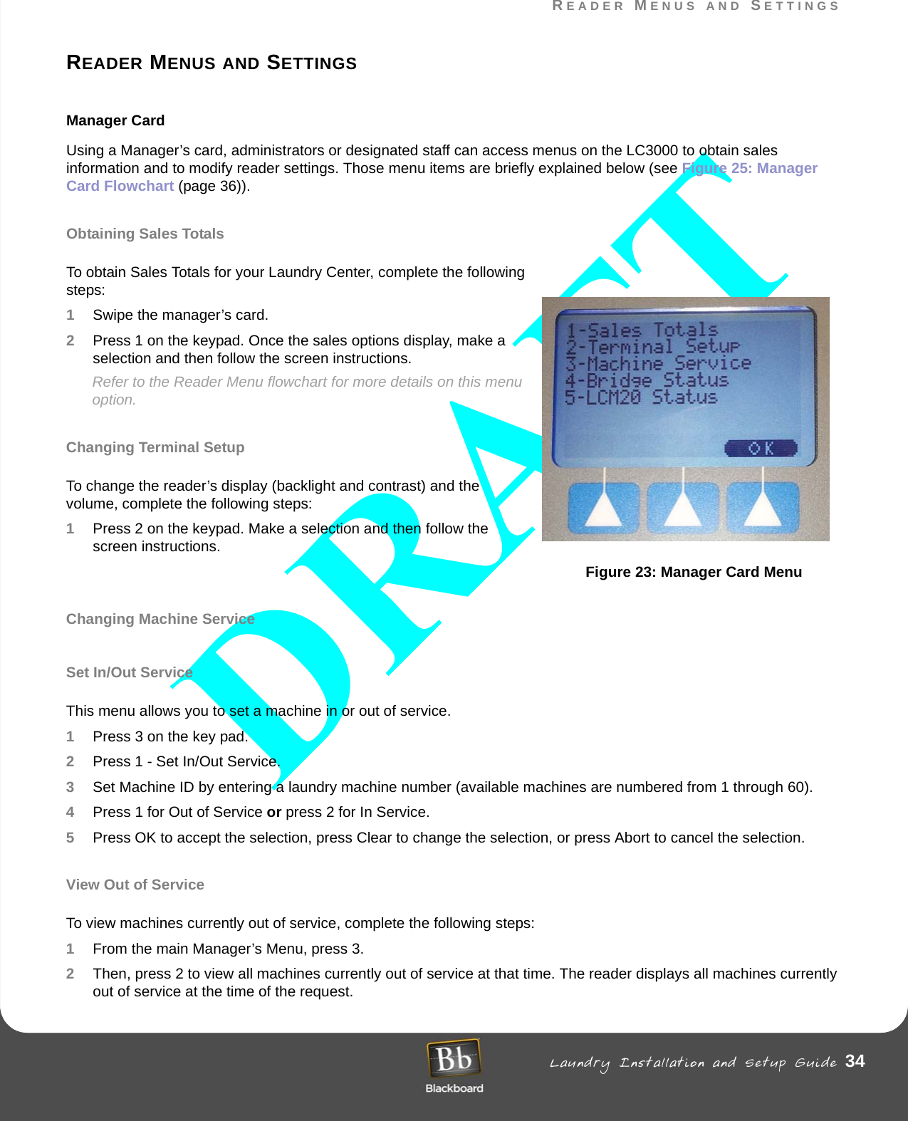 READER MENUS AND SETTINGS Laundry Installation and Setup Guide 34READER MENUS AND SETTINGSREADER MENUS AND SETTINGSManager Card Using a Manager’s card, administrators or designated staff can access menus on the LC3000 to obtain sales information and to modify reader settings. Those menu items are briefly explained below (see Figure 25: Manager Card Flowchart (page 36)).Obtaining Sales TotalsTo obtain Sales Totals for your Laundry Center, complete the following steps:1Swipe the manager’s card.2Press 1 on the keypad. Once the sales options display, make a selection and then follow the screen instructions.Refer to the Reader Menu flowchart for more details on this menu option.Changing Terminal SetupTo change the reader’s display (backlight and contrast) and the volume, complete the following steps:1Press 2 on the keypad. Make a selection and then follow the screen instructions.Figure 23: Manager Card MenuChanging Machine ServiceSet In/Out ServiceThis menu allows you to set a machine in or out of service.1Press 3 on the key pad.2Press 1 - Set In/Out Service. 3Set Machine ID by entering a laundry machine number (available machines are numbered from 1 through 60).4Press 1 for Out of Service or press 2 for In Service.5Press OK to accept the selection, press Clear to change the selection, or press Abort to cancel the selection.View Out of ServiceTo view machines currently out of service, complete the following steps:1From the main Manager’s Menu, press 3.2Then, press 2 to view all machines currently out of service at that time. The reader displays all machines currently out of service at the time of the request.