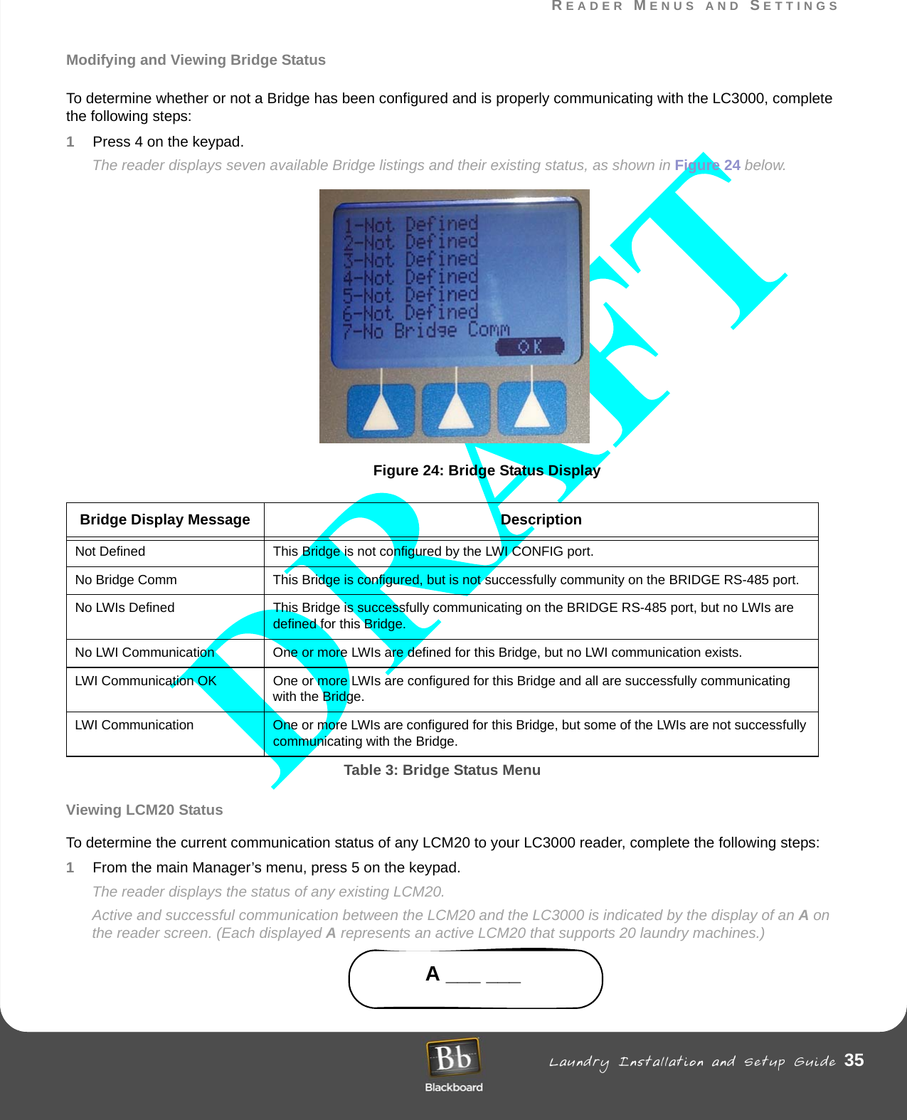 READER MENUS AND SETTINGS Laundry Installation and Setup Guide 35READER MENUS AND SETTINGSModifying and Viewing Bridge StatusTo determine whether or not a Bridge has been configured and is properly communicating with the LC3000, complete the following steps:1Press 4 on the keypad.The reader displays seven available Bridge listings and their existing status, as shown in Figure 24 below.Figure 24: Bridge Status DisplayViewing LCM20 StatusTo determine the current communication status of any LCM20 to your LC3000 reader, complete the following steps:1From the main Manager’s menu, press 5 on the keypad. The reader displays the status of any existing LCM20.Active and successful communication between the LCM20 and the LC3000 is indicated by the display of an A on the reader screen. (Each displayed A represents an active LCM20 that supports 20 laundry machines.)A ___ ___Bridge Display Message DescriptionNot Defined This Bridge is not configured by the LWI CONFIG port.No Bridge Comm This Bridge is configured, but is not successfully community on the BRIDGE RS-485 port.No LWIs Defined This Bridge is successfully communicating on the BRIDGE RS-485 port, but no LWIs are defined for this Bridge.No LWI Communication One or more LWIs are defined for this Bridge, but no LWI communication exists.LWI Communication OK One or more LWIs are configured for this Bridge and all are successfully communicating with the Bridge.LWI Communication One or more LWIs are configured for this Bridge, but some of the LWIs are not successfully communicating with the Bridge.Table 3: Bridge Status Menu