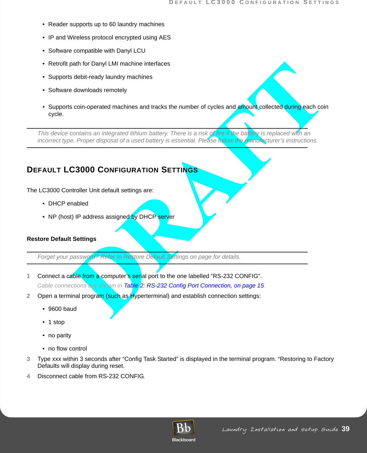 DEFAULT LC3000 CONFIGURATION SETTINGS Laundry Installation and Setup Guide 39DEFAULT LC3000 CONFIGURATION SETTINGS• Reader supports up to 60 laundry machines• IP and Wireless protocol encrypted using AES• Software compatible with Danyl LCU • Retrofit path for Danyl LMI machine interfaces• Supports debit-ready laundry machines• Software downloads remotely• Supports coin-operated machines and tracks the number of cycles and amount collected during each coin cycle. This device contains an integrated lithium battery. There is a risk of fire if the battery is replaced with an incorrect type. Proper disposal of a used battery is essential. Please follow the manufacturer’s instructions.DEFAULT LC3000 CONFIGURATION SETTINGSThe LC3000 Controller Unit default settings are:• DHCP enabled• NP (host) IP address assigned by DHCP serverRestore Default SettingsForget your password? Refer to Restore Default Settings on page for details.1Connect a cable from a computer’s serial port to the one labelled “RS-232 CONFIG”.Cable connections are shown in Table 2: RS-232 Config Port Connection, on page 15.2Open a terminal program (such as Hyperterminal) and establish connection settings:• 9600 baud•1 stop• no parity• no flow control3Type xxx within 3 seconds after “Config Task Started” is displayed in the terminal program. “Restoring to Factory Defaults will display during reset.4Disconnect cable from RS-232 CONFIG. 