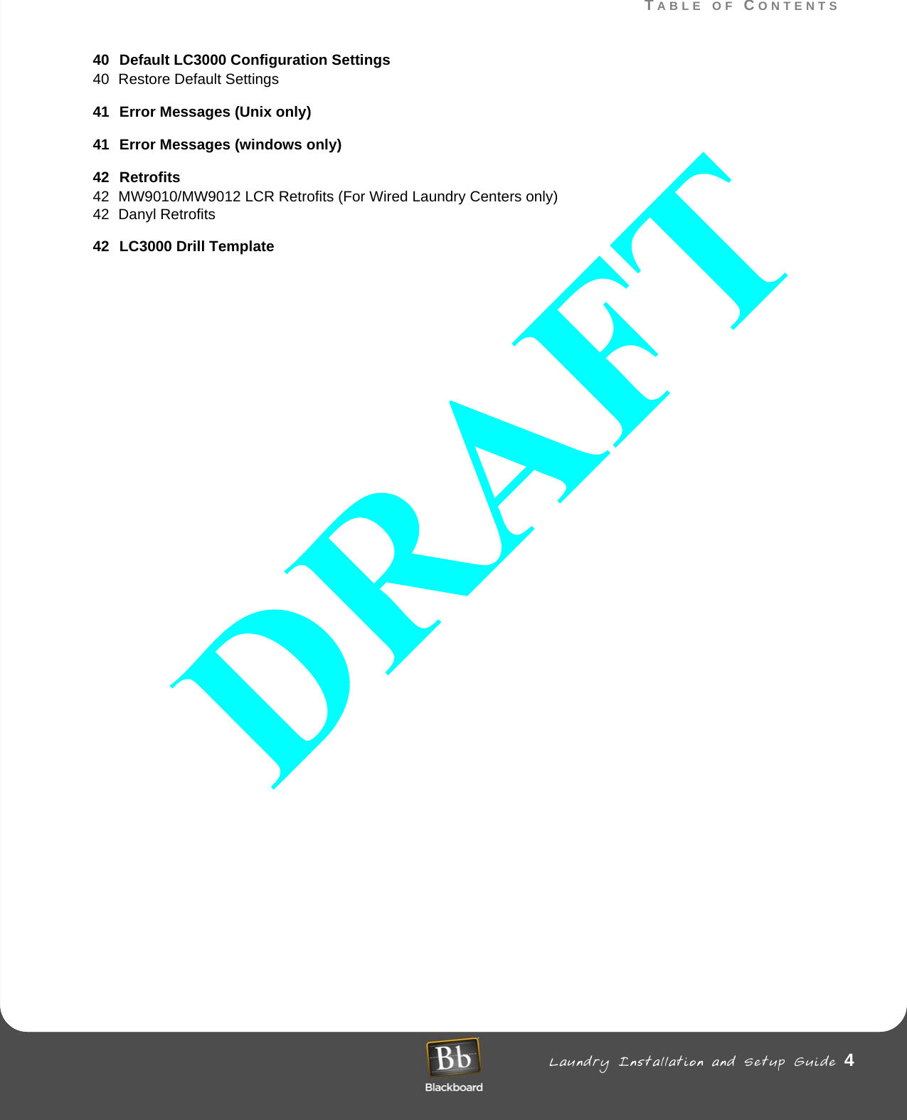 TABLE OF CONTENTS Laundry Installation and Setup Guide 4TABLE OF CONTENTS40 Default LC3000 Configuration Settings40 Restore Default Settings41 Error Messages (Unix only)41 Error Messages (windows only)42 Retrofits42 MW9010/MW9012 LCR Retrofits (For Wired Laundry Centers only)42 Danyl Retrofits42 LC3000 Drill Template