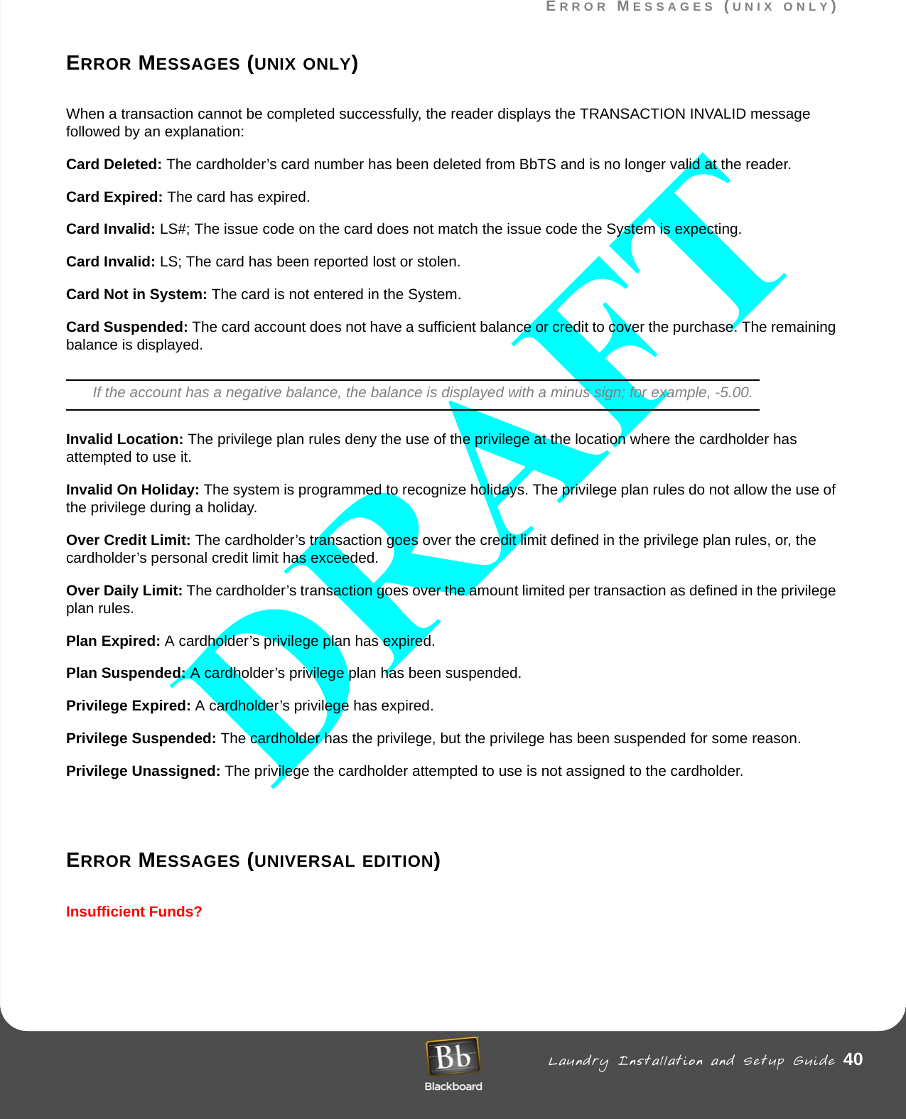ERROR MESSAGES (UNIX ONLY) Laundry Installation and Setup Guide 40ERROR MESSAGES (UNIX ONLY)ERROR MESSAGES (UNIX ONLY)When a transaction cannot be completed successfully, the reader displays the TRANSACTION INVALID message followed by an explanation:Card Deleted: The cardholder’s card number has been deleted from BbTS and is no longer valid at the reader.Card Expired: The card has expired.Card Invalid: LS#; The issue code on the card does not match the issue code the System is expecting.Card Invalid: LS; The card has been reported lost or stolen.Card Not in System: The card is not entered in the System.Card Suspended: The card account does not have a sufficient balance or credit to cover the purchase. The remaining balance is displayed.If the account has a negative balance, the balance is displayed with a minus sign; for example, -5.00.Invalid Location: The privilege plan rules deny the use of the privilege at the location where the cardholder has attempted to use it.Invalid On Holiday: The system is programmed to recognize holidays. The privilege plan rules do not allow the use of the privilege during a holiday.Over Credit Limit: The cardholder’s transaction goes over the credit limit defined in the privilege plan rules, or, the cardholder’s personal credit limit has exceeded.Over Daily Limit: The cardholder’s transaction goes over the amount limited per transaction as defined in the privilege plan rules.Plan Expired: A cardholder’s privilege plan has expired.Plan Suspended: A cardholder’s privilege plan has been suspended.Privilege Expired: A cardholder’s privilege has expired.Privilege Suspended: The cardholder has the privilege, but the privilege has been suspended for some reason.Privilege Unassigned: The privilege the cardholder attempted to use is not assigned to the cardholder.ERROR MESSAGES (UNIVERSAL EDITION)Insufficient Funds?