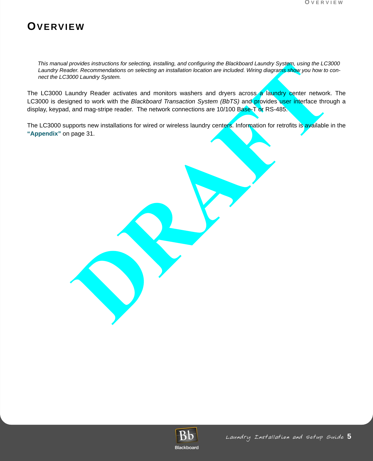 OVERVIEW Laundry Installation and Setup Guide 5OVERVIEWOVERVIEWThis manual provides instructions for selecting, installing, and configuring the Blackboard Laundry System, using the LC3000 Laundry Reader. Recommendations on selecting an installation location are included. Wiring diagrams show you how to con-nect the LC3000 Laundry System.The LC3000 Laundry Reader activates and monitors washers and dryers across a laundry center network. The LC3000 is designed to work with the Blackboard Transaction System (BbTS) and provides user interface through a display, keypad, and mag-stripe reader.  The network connections are 10/100 Base-T or RS-485.The LC3000 supports new installations for wired or wireless laundry centers. Information for retrofits is available in the “Appendix” on page 31.