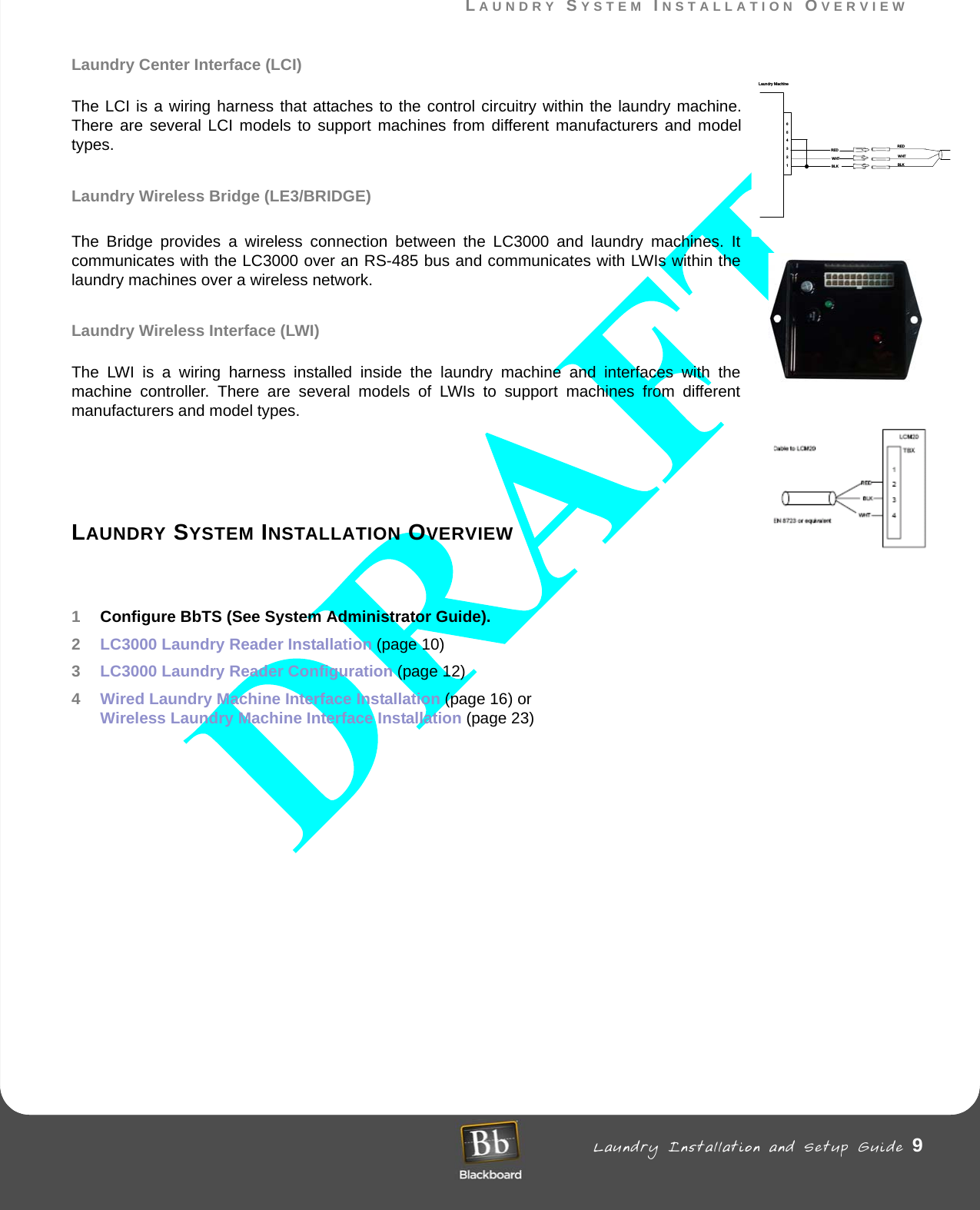 LAUNDRY SYSTEM INSTALLATION OVERVIEW Laundry Installation and Setup Guide 9LAUNDRY SYSTEM INSTALLATION OVERVIEWLaundry Center Interface (LCI)The LCI is a wiring harness that attaches to the control circuitry within the laundry machine. There are several LCI models to support machines from different manufacturers and model types.Laundry Wireless Bridge (LE3/BRIDGE)The Bridge provides a wireless connection between the LC3000 and laundry machines. It communicates with the LC3000 over an RS-485 bus and communicates with LWIs within the laundry machines over a wireless network. Laundry Wireless Interface (LWI)The LWI is a wiring harness installed inside the laundry machine and interfaces with the machine controller. There are several models of LWIs to support machines from different manufacturers and model types.LAUNDRY SYSTEM INSTALLATION OVERVIEW1Configure BbTS (See System Administrator Guide).2LC3000 Laundry Reader Installation (page 10) 3LC3000 Laundry Reader Configuration (page 12)4Wired Laundry Machine Interface Installation (page 16) or  Wireless Laundry Machine Interface Installation (page 23)654321REDWHTBLKLaundry MachineREDWHTBLK