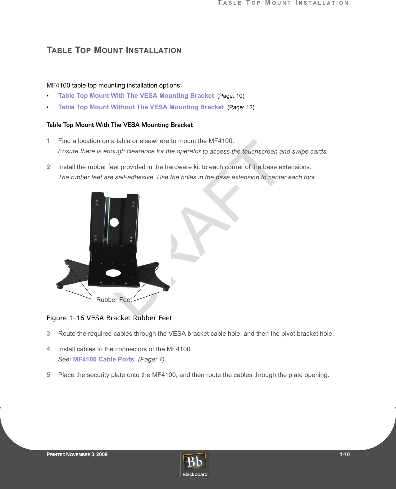 DRAFTTABLE TOP MOUNT INSTALLATIONPRINTED N OVEMBER 3, 2009                   1-10TABLE TOP MOUNT INSTALLATIONMF4100 table top mounting installation options:•Table Top Mount With The VESA Mounting Bracket  (Page: 10)•Table Top Mount Without The VESA Mounting Bracket  (Page: 12)Table Top Mount With The VESA Mounting Bracket1Find a location on a table or elsewhere to mount the MF4100.Ensure there is enough clearance for the operator to access the touchscreen and swipe cards.2Install the rubber feet provided in the hardware kit to each corner of the base extensions.The rubber feet are self-adhesive. Use the holes in the base extension to center each foot.Figure 1-16 VESA Bracket Rubber Feet3Route the required cables through the VESA bracket cable hole, and then the pivot bracket hole.4Install cables to the connectors of the MF4100.See: MF4100 Cable Ports  (Page: 7).5Place the security plate onto the MF4100, and then route the cables through the plate opening.Rubber Feet