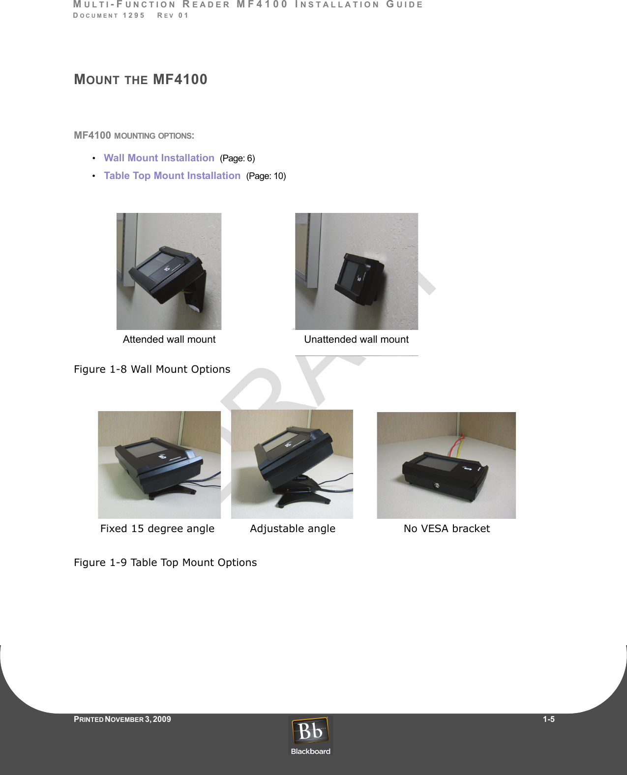 DRAFTMULTI-FUNCTION READER MF4100 INSTALLATION GUIDEDOCUMENT 1295   REV 01PRINTED N OVEMBER 3 ,  2 0 0 9                     1-5MOUNT THE MF4100MF4100 MOUNTING OPTIONS:•    Wall Mount Installation  (Page: 6)•    Table Top Mount Installation  (Page: 10)Figure 1-8 Wall Mount OptionsFigure 1-9 Table Top Mount OptionsUnattended wall mountAttended wall mountFixed 15 degree angle Adjustable angle No VESA bracket