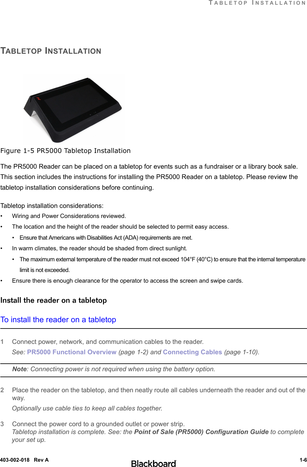 TABLETOP INSTALLATION 1-6403-002-018   Rev ATABLETOP INSTALLATIONFigure 1-5 PR5000 Tabletop InstallationThe PR5000 Reader can be placed on a tabletop for events such as a fundraiser or a library book sale. This section includes the instructions for installing the PR5000 Reader on a tabletop. Please review the tabletop installation considerations before continuing.Tabletop installation considerations:• Wiring and Power Considerations reviewed.• The location and the height of the reader should be selected to permit easy access.•    Ensure that Americans with Disabilities Act (ADA) requirements are met.• In warm climates, the reader should be shaded from direct sunlight.•    The maximum external temperature of the reader must not exceed 104°F (40°C) to ensure that the internal temperature limit is not exceeded.• Ensure there is enough clearance for the operator to access the screen and swipe cards.Install the reader on a tabletopTo install the reader on a tabletop1Connect power, network, and communication cables to the reader.See: PR5000 Functional Overview (page 1-2) and Connecting Cables (page 1-10).Note: Connecting power is not required when using the battery option.2Place the reader on the tabletop, and then neatly route all cables underneath the reader and out of the way. Optionally use cable ties to keep all cables together.3Connect the power cord to a grounded outlet or power strip.Tabletop installation is complete. See: the Point of Sale (PR5000) Configuration Guide to complete your set up.