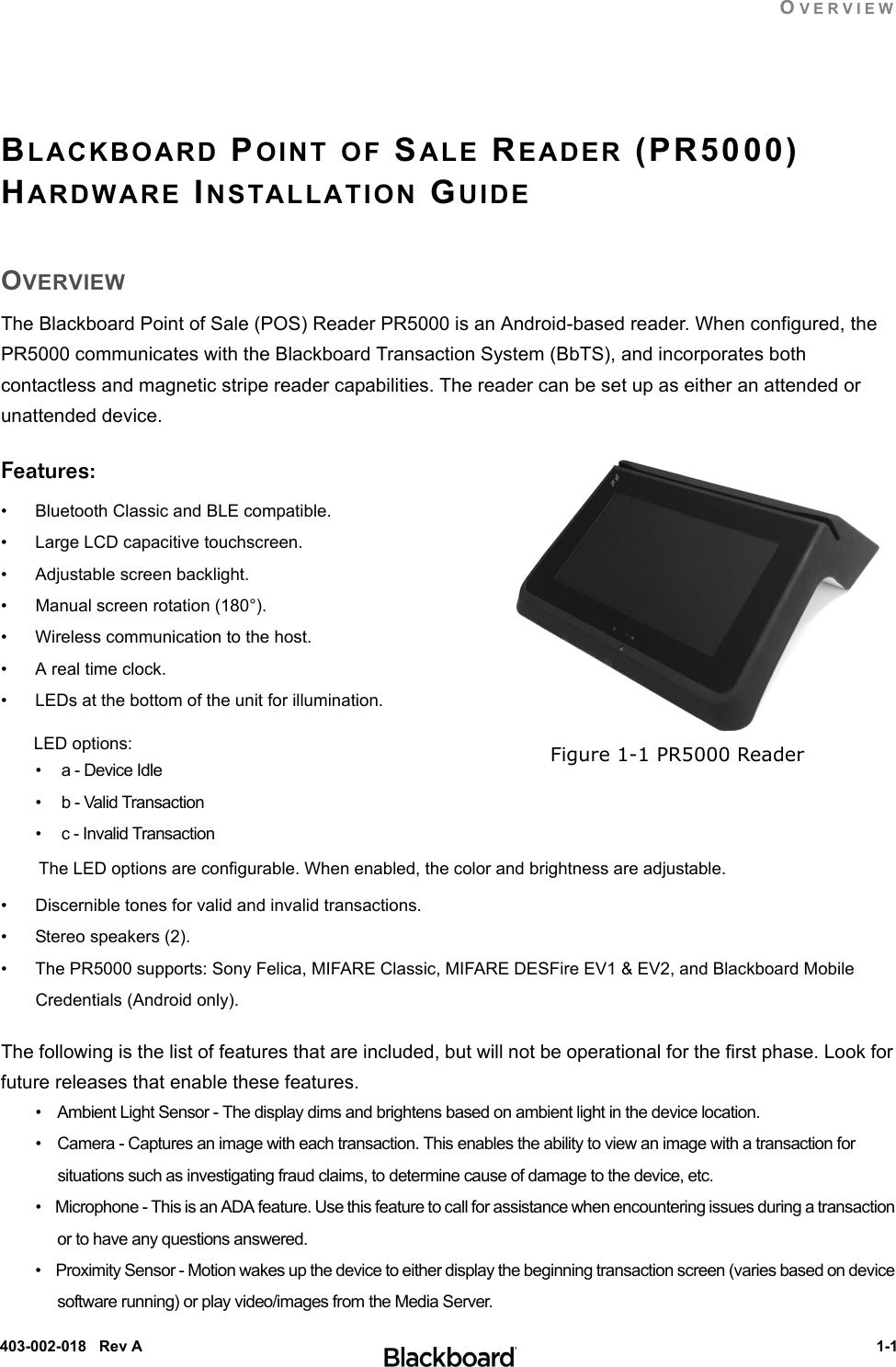 OVERVIEW 1-1403-002-018   Rev ABLACKBOARD POINT OF SALE READER (PR5000) HARDWARE INSTALLATION GUIDEOVERVIEWThe Blackboard Point of Sale (POS) Reader PR5000 is an Android-based reader. When configured, the PR5000 communicates with the Blackboard Transaction System (BbTS), and incorporates both contactless and magnetic stripe reader capabilities. The reader can be set up as either an attended or unattended device.Features:• Bluetooth Classic and BLE compatible.• Large LCD capacitive touchscreen.• Adjustable screen backlight.• Manual screen rotation (180°).• Wireless communication to the host.• A real time clock.• LEDs at the bottom of the unit for illumination. LED options:•     a - Device Idle•     b - Valid Transaction•     c - Invalid Transaction The LED options are configurable. When enabled, the color and brightness are adjustable.• Discernible tones for valid and invalid transactions.• Stereo speakers (2).• The PR5000 supports: Sony Felica, MIFARE Classic, MIFARE DESFire EV1 &amp; EV2, and Blackboard Mobile Credentials (Android only).The following is the list of features that are included, but will not be operational for the first phase. Look for future releases that enable these features.•    Ambient Light Sensor - The display dims and brightens based on ambient light in the device location.•    Camera - Captures an image with each transaction. This enables the ability to view an image with a transaction for situations such as investigating fraud claims, to determine cause of damage to the device, etc.•    Microphone - This is an ADA feature. Use this feature to call for assistance when encountering issues during a transaction or to have any questions answered.•    Proximity Sensor - Motion wakes up the device to either display the beginning transaction screen (varies based on device software running) or play video/images from the Media Server.Figure 1-1 PR5000 Reader