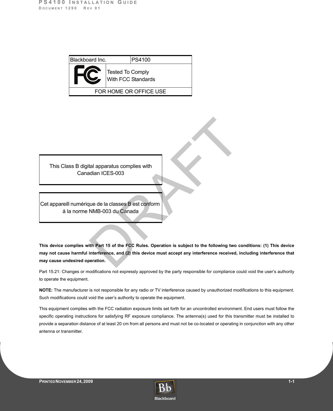 DRAFTPS4100 INSTALLATION GUIDEDOCUMENT 1290   REV 01PRINTED N OVEMBER 24, 2009                    1-1This device complies with Part 15 of the FCC Rules. Operation is subject to the following two conditions: (1) This devicemay not cause harmful interference, and (2) this device must accept any interference received, including interference thatmay cause undesired operation. Part 15.21: Changes or modifications not expressly approved by the party responsible for compliance could void the user’s authorityto operate the equipment.NOTE: The manufacturer is not responsible for any radio or TV interference caused by unauthorized modifications to this equipment.Such modifications could void the user’s authority to operate the equipment.This equipment complies with the FCC radiation exposure limits set forth for an uncontrolled environment. End users must follow thespecific operating instructions for satisfying RF exposure compliance. The antenna(s) used for this transmitter must be installed toprovide a separation distance of at least 20 cm from all persons and must not be co-located or operating in conjunction with any otherantenna or transmitter.This Class B digital apparatus complies with Canadian ICES-003Cet appareill numérique de la classes B est conform à la norme NMB-003 du CanadaBlackboard Inc. PS4100Tested To C o m p l yWith FCC StandardsFOR HOME OR OFFICE USE