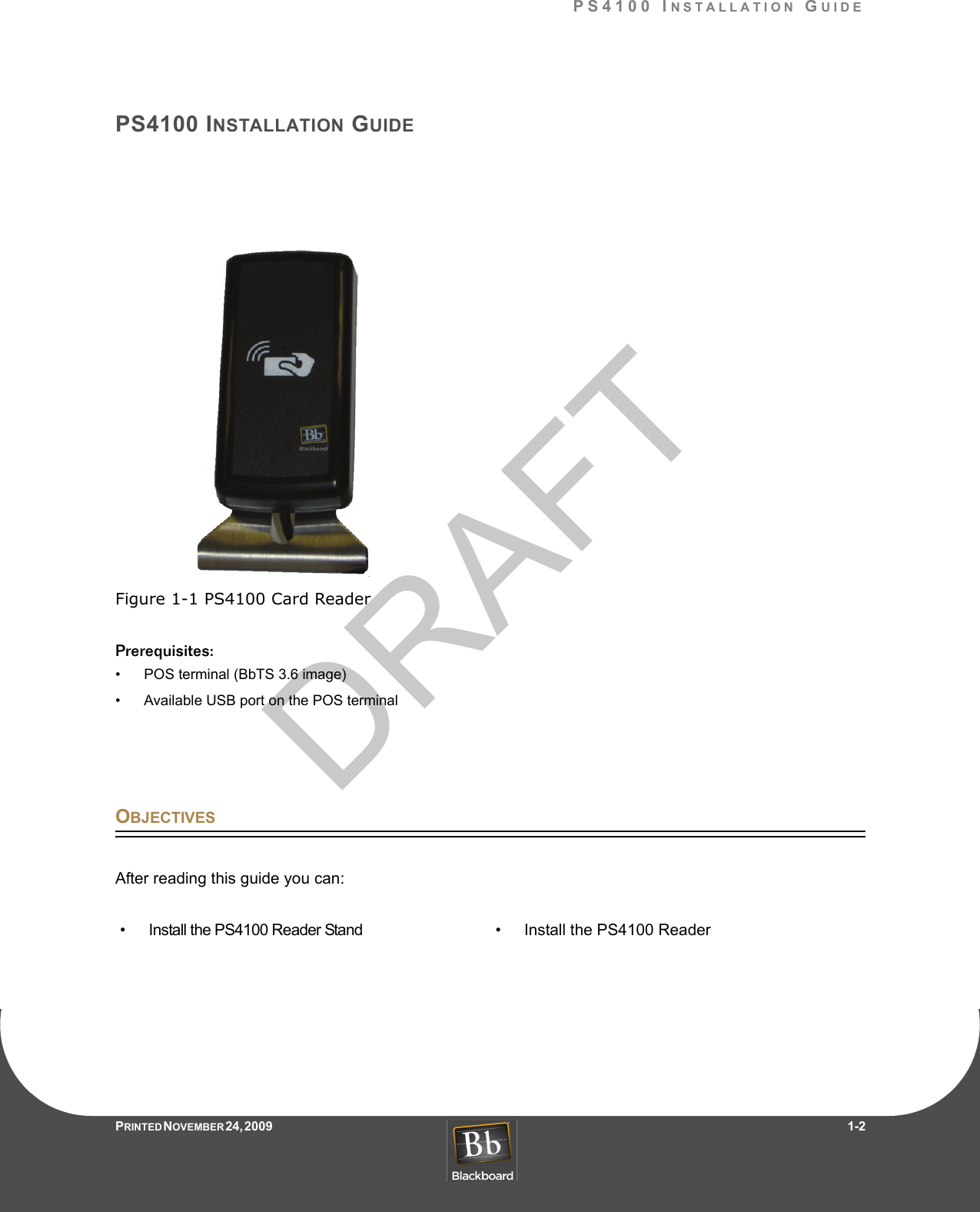 DRAFTPS4100 INSTALLATION GUIDEPRINTED N OVEMBER 24, 2009                   1-2PS4100 INSTALLATION GUIDEFigure 1-1 PS4100 Card ReaderPrerequisites:• POS terminal (BbTS 3.6 image)• Available USB port on the POS terminalOBJECTIVESAfter reading this guide you can:• Install the PS4100 Reader Stand • Install the PS4100 Reader