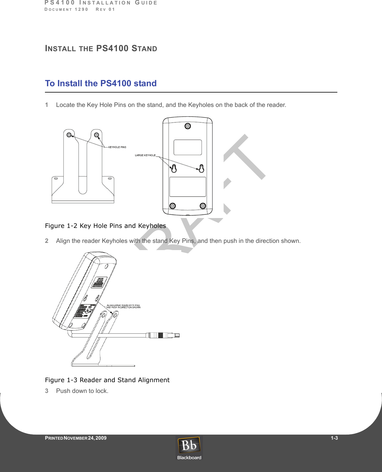 DRAFTPS4100 INSTALLATION GUIDEDOCUMENT 1290   REV 01PRINTED N OVEMBER 24, 2009                    1-3INSTALL THE PS4100 STANDTo Install the PS4100 stand1Locate the Key Hole Pins on the stand, and the Keyholes on the back of the reader.Figure 1-2 Key Hole Pins and Keyholes2Align the reader Keyholes with the stand Key Pins, and then push in the direction shown.Figure 1-3 Reader and Stand Alignment3Push down to lock.