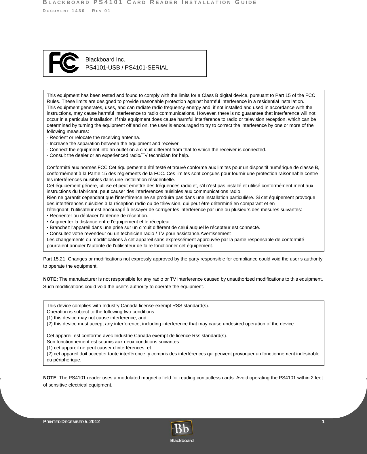 BLACKBOARD PS4101 CARD READER INSTALLATION GUIDEDOCUMENT 1430   REV 01PRINTED D ECEMBER 5, 2012                    1Part 15.21: Changes or modifications not expressly approved by the party responsible for compliance could void the user’s authority to operate the equipment.NOTE: The manufacturer is not responsible for any radio or TV interference caused by unauthorized modifications to this equipment. Such modifications could void the user’s authority to operate the equipment.NOTE: The PS4101 reader uses a modulated magnetic field for reading contactless cards. Avoid operating the PS4101 within 2 feet of sensitive electrical equipment.This equipment has been tested and found to comply with the limits for a Class B digital device, pursuant to Part 15 of the FCC Rules. These limits are designed to provide reasonable protection against harmful interference in a residential installation.This equipment generates, uses, and can radiate radio frequency energy and, if not installed and used in accordance with the instructions, may cause harmful interference to radio communications. However, there is no guarantee that interference will not occur in a particular installation. If this equipment does cause harmful interference to radio or television reception, which can be determined by turning the equipment off and on, the user is encouraged to try to correct the interference by one or more of the following measures:- Reorient or relocate the receiving antenna.- Increase the separation between the equipment and receiver.- Connect the equipment into an outlet on a circuit different from that to which the receiver is connected.- Consult the dealer or an experienced radio/TV technician for help.Conformité aux normes FCC Cet équipement a été testé et trouvé conforme aux limites pour un dispositif numérique de classe B, conformément à la Partie 15 des règlements de la FCC. Ces limites sont conçues pour fournir une protection raisonnable contre les interférences nuisibles dans une installation résidentielle.Cet équipement génère, utilise et peut émettre des fréquences radio et, s&apos;il n&apos;est pas installé et utilisé conformément ment aux instructions du fabricant, peut causer des interferences nuisibles aux communications radio.Rien ne garantit cependant que l&apos;interférence ne se produira pas dans une installation particulière. Si cet équipement provoque des interférences nuisibles à la réception radio ou de télévision, qui peut être déterminé en comparant et enl&apos;éteignant, l&apos;utilisateur est encouragé à essayer de corriger les interférence par une ou plusieurs des mesures suivantes:• Réorienter ou déplacer l&apos;antenne de réception.• Augmenter la distance entre l&apos;équipement et le récepteur.• Branchez l&apos;appareil dans une prise sur un circuit différent de celui auquel le récepteur est connecté.• Consultez votre revendeur ou un technicien radio / TV pour assistance.AvertissementLes changements ou modififications à cet appareil sans expressément approuvée par la partie responsable de conformité pourraient annuler l&apos;autorité de l&apos;utilisateur de faire fonctionner cet équipement.This device complies with Industry Canada license-exempt RSS standard(s).Operation is subject to the following two conditions:(1) this device may not cause interference, and(2) this device must accept any interference, including interference that may cause undesired operation of the device.Cet appareil est conforme avec Industrie Canada exempt de licence Rss standard(s).Son fonctionnement est soumis aux deux conditions suivantes :(1) cet appareil ne peut causer d&apos;interférences, et(2) cet appareil doit accepter toute interférence, y compris des interférences qui peuvent provoquer un fonctionnement indésirable du périphérique.Blackboard Inc.PS4101-USB / PS4101-SERIAL