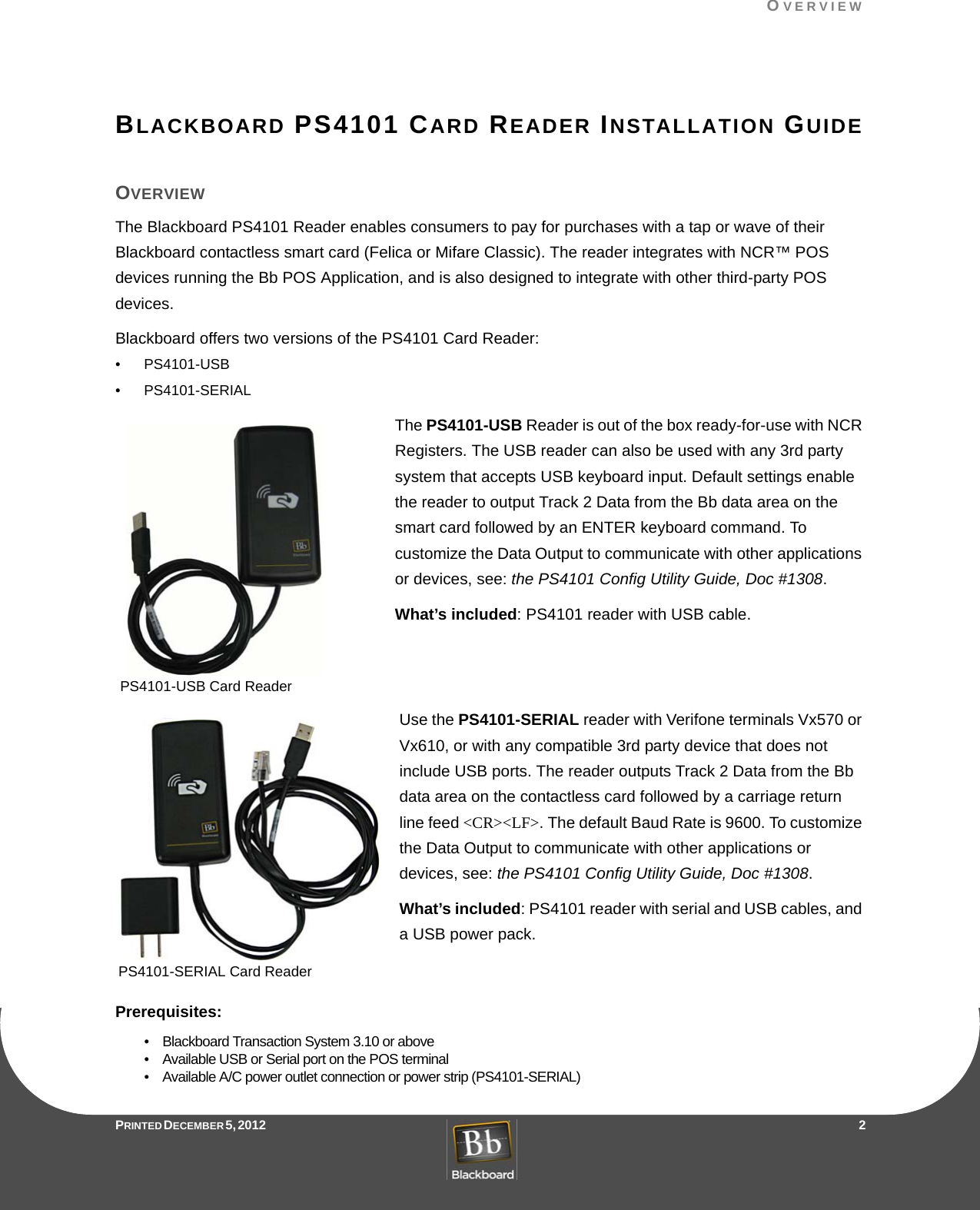 OVERVIEWPRINTED DECEMBER 5, 2012                   2BLACKBOARD PS4101 CARD READER INSTALLATION GUIDEOVERVIEWThe Blackboard PS4101 Reader enables consumers to pay for purchases with a tap or wave of their Blackboard contactless smart card (Felica or Mifare Classic). The reader integrates with NCR™ POS devices running the Bb POS Application, and is also designed to integrate with other third-party POS devices.Blackboard offers two versions of the PS4101 Card Reader:• PS4101-USB• PS4101-SERIALThe PS4101-USB Reader is out of the box ready-for-use with NCR Registers. The USB reader can also be used with any 3rd party system that accepts USB keyboard input. Default settings enable the reader to output Track 2 Data from the Bb data area on the smart card followed by an ENTER keyboard command. To customize the Data Output to communicate with other applications or devices, see: the PS4101 Config Utility Guide, Doc #1308.What’s included: PS4101 reader with USB cable.Use the PS4101-SERIAL reader with Verifone terminals Vx570 or Vx610, or with any compatible 3rd party device that does not include USB ports. The reader outputs Track 2 Data from the Bb data area on the contactless card followed by a carriage return line feed &lt;CR&gt;&lt;LF&gt;. The default Baud Rate is 9600. To customize the Data Output to communicate with other applications or devices, see: the PS4101 Config Utility Guide, Doc #1308.What’s included: PS4101 reader with serial and USB cables, and a USB power pack.Prerequisites:•    Blackboard Transaction System 3.10 or above•    Available USB or Serial port on the POS terminal•    Available A/C power outlet connection or power strip (PS4101-SERIAL)PS4101-USB Card ReaderPS4101-SERIAL Card Reader