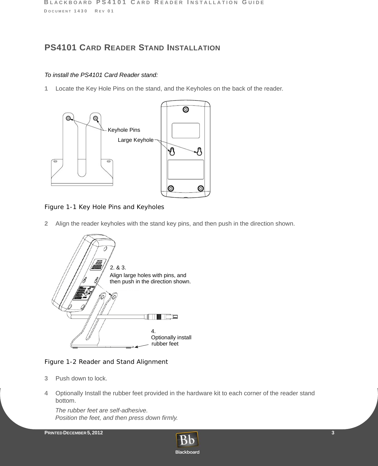 BLACKBOARD PS4101 CARD READER INSTALLATION GUIDEDOCUMENT 1430   REV 01PRINTED D ECEMBER 5, 2012                    3PS4101 CARD READER STAND INSTALLATIONTo install the PS4101 Card Reader stand:1Locate the Key Hole Pins on the stand, and the Keyholes on the back of the reader.Figure 1-1 Key Hole Pins and Keyholes2Align the reader keyholes with the stand key pins, and then push in the direction shown.Figure 1-2 Reader and Stand Alignment3Push down to lock.4Optionally Install the rubber feet provided in the hardware kit to each corner of the reader stand bottom.The rubber feet are self-adhesive. Position the feet, and then press down firmly.Keyhole PinsLarge KeyholeAlign large holes with pins, andthen push in the direction shown.2. &amp; 3.4.Optionally installrubber feet