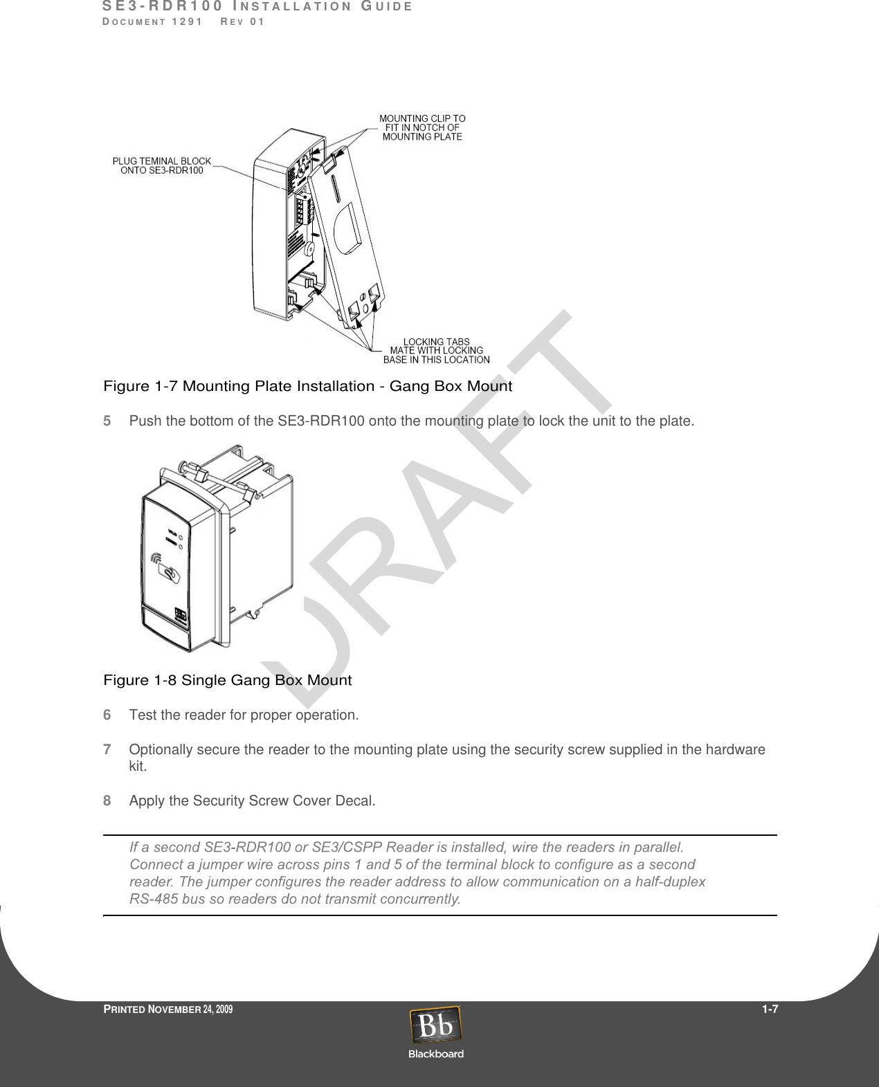 S E 3 - R D R 1 0 0  I N S T A L L A T I O N  GU I D EDO C U M E N T  1 2 9 1    R E V  0 1PRINTED NOVEMBER 24, 2009                 1-7Figure 1-7 Mounting Plate Installation - Gang Box Mount5Pushthe bottom of the SE3-RDR100 onto the mounting plate to lock the unit to the plate.Figure 1-8 Single Gang Box Mount6Test the reader for proper operation.7Optionally secure the reader to the mounting plate using the security screw supplied in the hardware kit.8Apply the Security Screw Cover Decal.