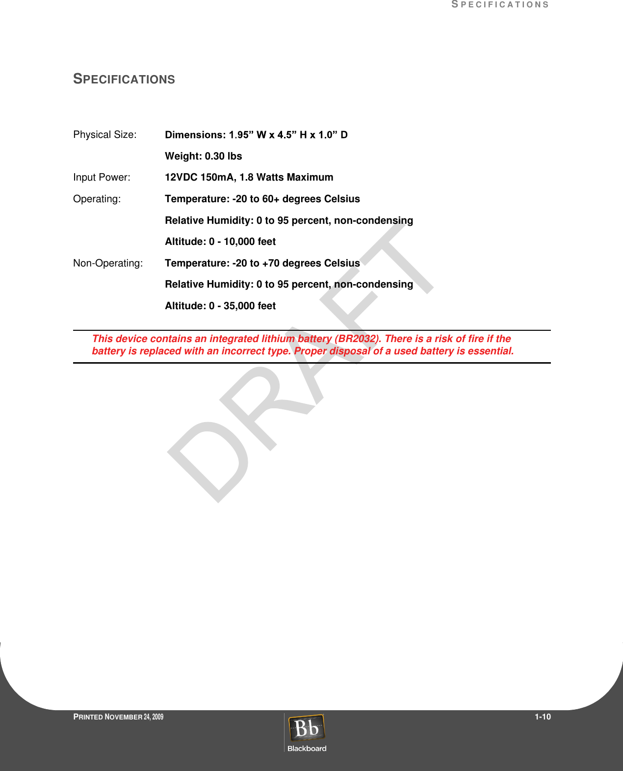 SP E C I F I C A T I O N SPRINTED NOVEMBER 24, 2009                 1-10SPECIFICATIONSPhysical Size:  Weight: 0.30 lbsInput Power:  12VDC 150mA, 1.8 Watts MaximumOperating:  Temperature: -20 to 60+ degrees CelsiusRelative Humidity: 0 to 95 percent, non-condensingAltitude: 0 - 10,000 feetNon-Operating:  Temperature: -20 to +70 degrees CelsiusRelative Humidity: 0 to 95 percent, non-condensingAltitude: 0 - 35,000 feetThis device contains an integrated lithium battery (BR2032). There is a risk of fire if the battery is replaced with an incorrect type. Proper disposal of a used battery is essential.