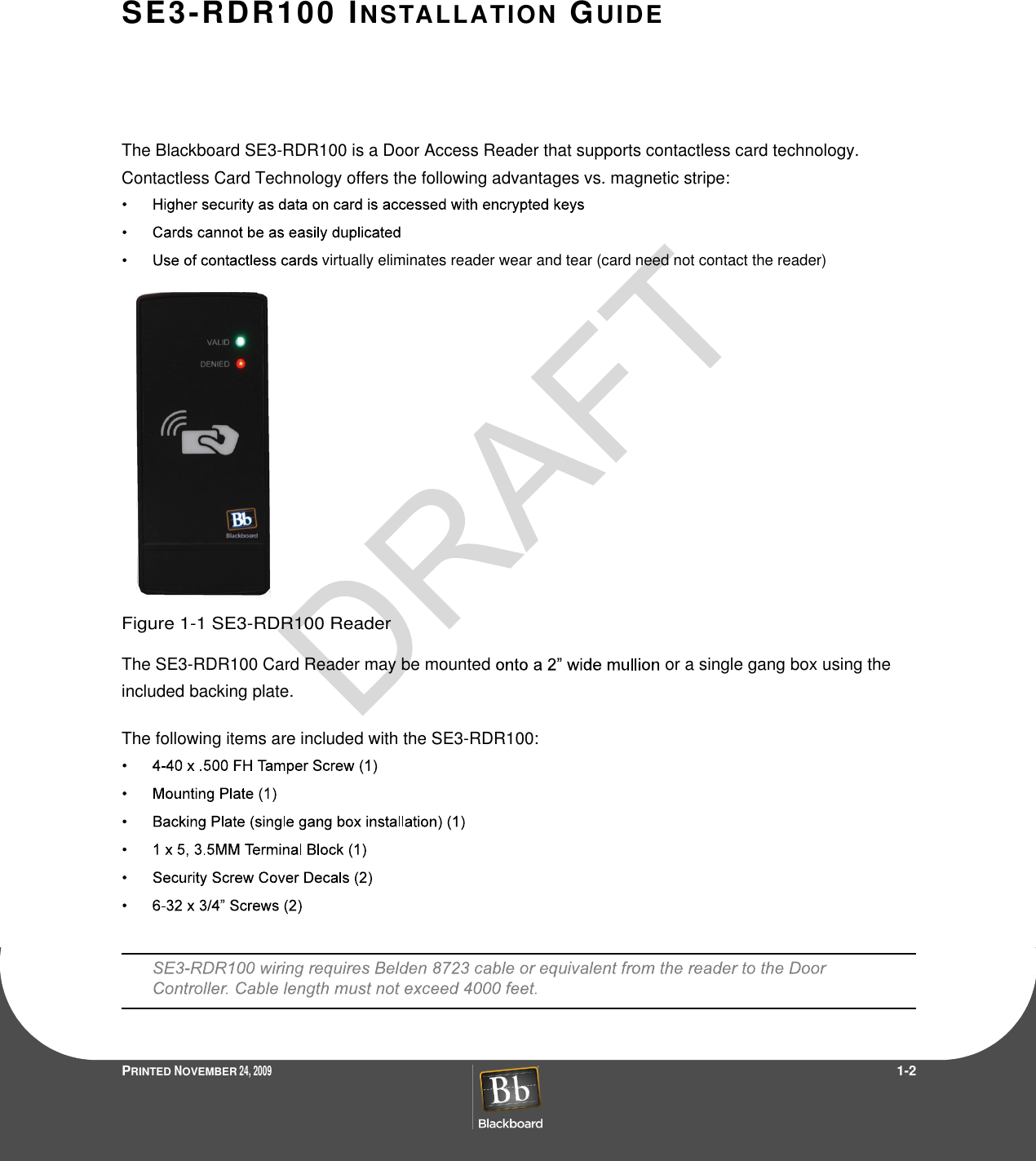 PRINTED NOVEMBER 24, 2009                 1-2SE3-RDR100  INSTALLATION  GUIDEThe Blackboard SE3-RDR100 is a Door Access Reader that supports contactless card technology. Contactless Card Technology offers the following advantages vs. magnetic stripe:virtually eliminates reader wear and tear (card need not contact the reader)Figure 1-1 SE3-RDR100 ReaderThe SE3-RDR100 Card Reader may be mounted or a single gang box using the included backing plate.The following items are included with the SE3-RDR100: