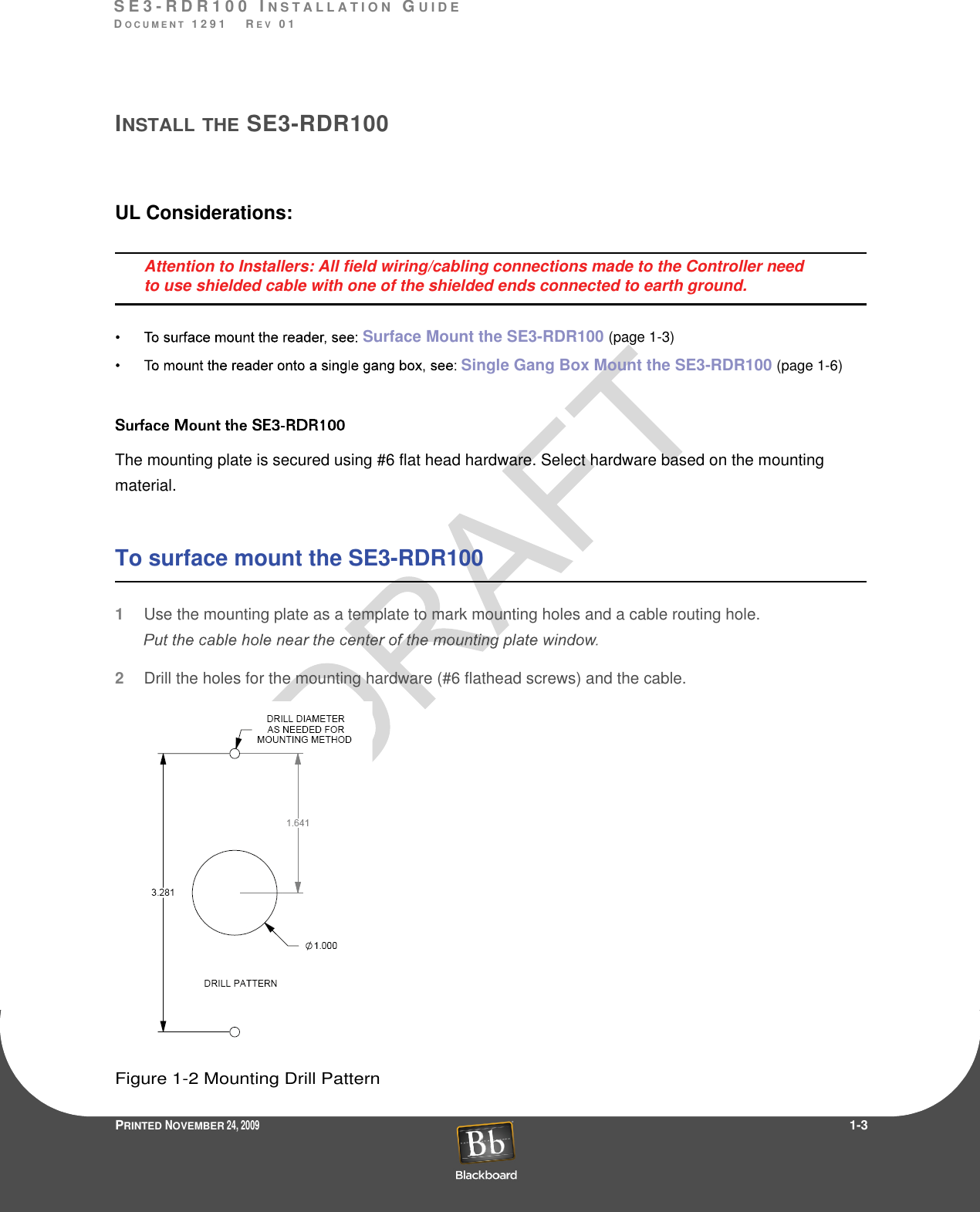 S E 3 - R D R 1 0 0  I N S T A L L A T I O N  GU I D EDO C U M E N T  1 2 9 1    R E V  0 1PRINTED NOVEMBER 24, 2009                 1-3INSTALLTHE SE3-RDR100UL Considerations:Attention to Installers: All field wiring/cabling connections made to the Controller need to use shielded cable with one of the shielded ends connected to earth ground.Surface Mount the SE3-RDR100 (page1-3)Single Gang Box Mount the SE3-RDR100 (page1-6)The mounting plate is secured using #6 flat head hardware. Select hardware based on the mounting material.To surface mount the SE3-RDR1001Use the mounting plate as a template to mark mounting holes and a cable routing hole.2Drill the holes for the mounting hardware (#6 flathead screws) and the cable.Figure 1-2 Mounting Drill Pattern