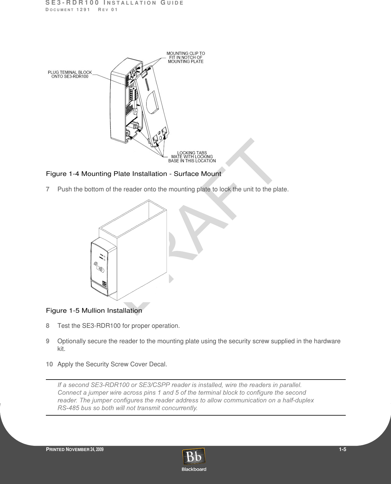 S E 3 - R D R 1 0 0  I N S T A L L A T I O N  GU I D EDO C U M E N T  1 2 9 1    R E V  0 1PRINTED NOVEMBER 24, 2009                 1-5Figure 1-4 Mounting Plate Installation - Surface Mount7Push the bottom of the reader onto the mounting plate to lock the unit to the plate.Figure 1-5 Mullion Installation8Test the SE3-RDR100 for proper operation.9Optionally secure the reader to the mounting plate using the security screw supplied in the hardware kit.10Apply the Security Screw Cover Decal.