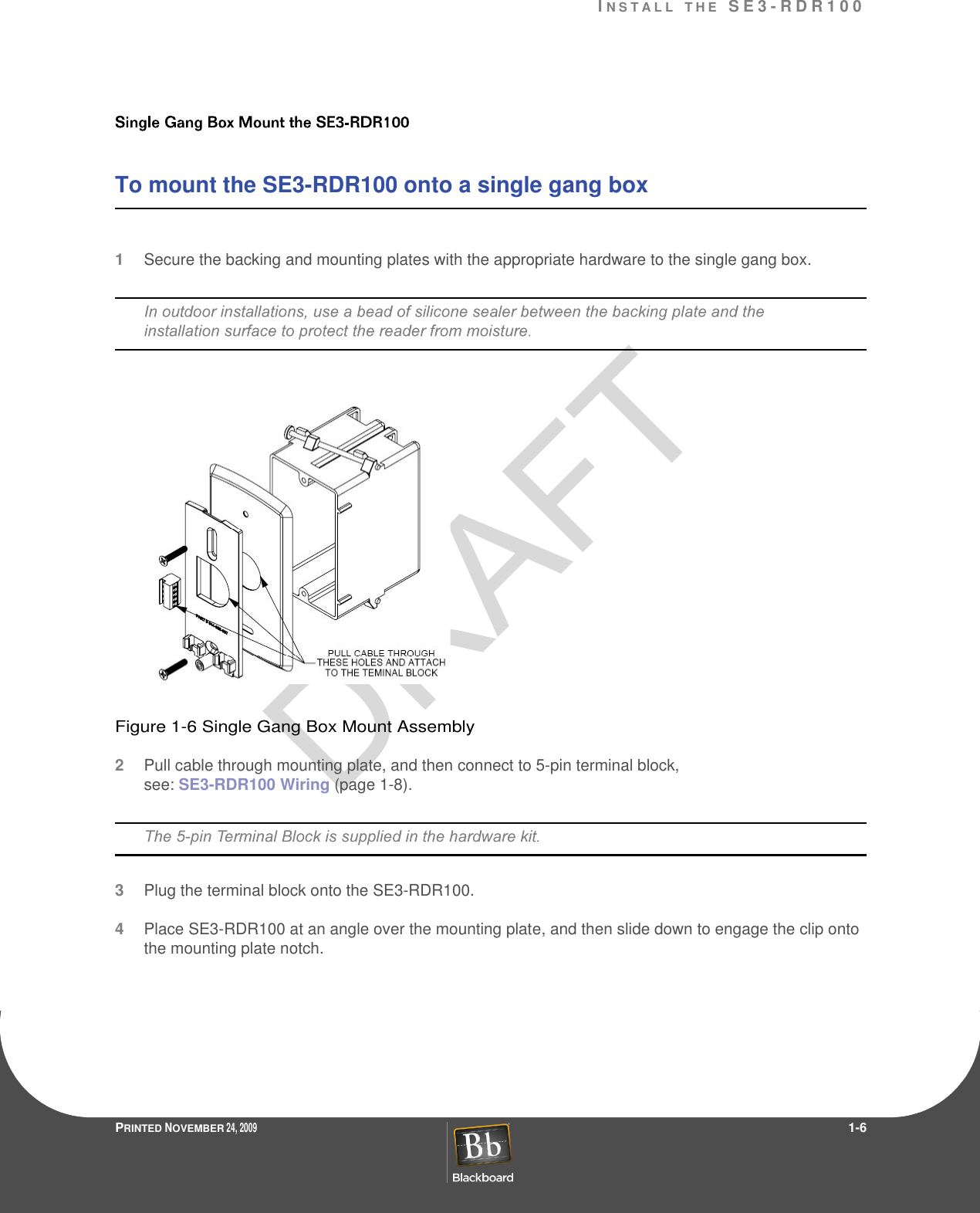 IN S T A L L T H E  S E 3 - R D R 1 0 0PRINTED NOVEMBER 24, 2009                 1-6To mount the SE3-RDR100 onto a single gang box 1Secure the backing and mounting plates with the appropriate hardware to the single gang box.Figure 1-6 Single Gang Box Mount Assembly2Pull cable through mounting plate, and then connect to 5-pin terminal block, see: SE3-RDR100 Wiring (page 1-8).3Plug the terminal block onto the SE3-RDR100.4Place SE3-RDR100 at an angle over the mounting plate, and then slide down to engage the clip onto the mounting plate notch.