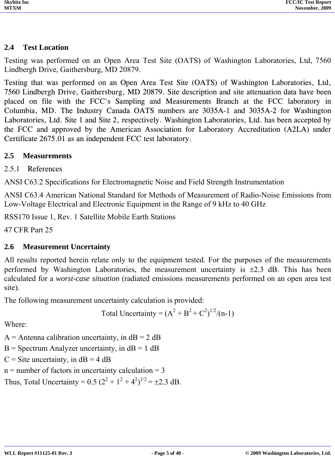 Skybitz Inc MTXM  FCC/IC Test Report November, 2009     WLL Report #11125-01 Rev. 3  - Page 5 of 40 -  © 2009 Washington Laboratories, Ltd.   2.4 Test Location Testing was performed on an Open Area Test Site (OATS) of Washington Laboratories, Ltd, 7560 Lindbergh Drive, Gaithersburg, MD 20879. Testing that was performed on an Open Area Test Site (OATS) of Washington Laboratories, Ltd, 7560 Lindbergh Drive, Gaithersburg, MD 20879. Site description and site attenuation data have been placed on file with the FCC&apos;s Sampling and Measurements Branch at the FCC laboratory in Columbia, MD. The Industry Canada OATS numbers are 3035A-1 and 3035A-2 for Washington Laboratories, Ltd. Site 1 and Site 2, respectively. Washington Laboratories, Ltd. has been accepted by the FCC and approved by the American Association for Laboratory Accreditation (A2LA) under Certificate 2675.01 as an independent FCC test laboratory. 2.5 Measurements 2.5.1 References ANSI C63.2 Specifications for Electromagnetic Noise and Field Strength Instrumentation ANSI C63.4 American National Standard for Methods of Measurement of Radio-Noise Emissions from Low-Voltage Electrical and Electronic Equipment in the Range of 9 kHz to 40 GHz RSS170 Issue 1, Rev. 1 Satellite Mobile Earth Stations 47 CFR Part 25  2.6 Measurement Uncertainty All results reported herein relate only to the equipment tested. For the purposes of the measurements performed by Washington Laboratories, the measurement uncertainty is ±2.3 dB. This has been calculated for a worst-case situation (radiated emissions measurements performed on an open area test site). The following measurement uncertainty calculation is provided: Total Uncertainty = (A2 + B2 + C2)1/2/(n-1) Where: A = Antenna calibration uncertainty, in dB = 2 dB B = Spectrum Analyzer uncertainty, in dB = 1 dB C = Site uncertainty, in dB = 4 dB n = number of factors in uncertainty calculation = 3 Thus, Total Uncertainty = 0.5 (22 + 12 + 42)1/2 = ±2.3 dB. 