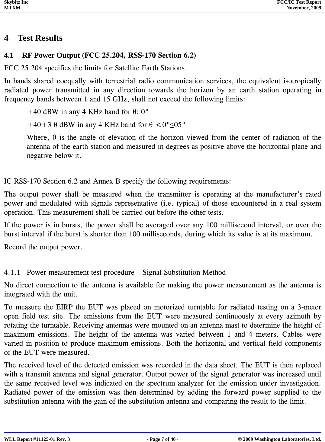 Skybitz Inc MTXM  FCC/IC Test Report November, 2009     WLL Report #11125-01 Rev. 3  - Page 7 of 40 -  © 2009 Washington Laboratories, Ltd.  4 Test Results 4.1 RF Power Output (FCC 25.204, RSS-170 Section 6.2) FCC 25.204 specifies the limits for Satellite Earth Stations.  In bands shared coequally with terrestrial radio communication services, the equivalent isotropically radiated power transmitted in any direction towards the horizon by an earth station operating in frequency bands between 1 and 15 GHz, shall not exceed the following limits: +40 dBW in any 4 KHz band for θ: 0°  +40+3 θ dBW in any 4 KHz band for θ &lt;0°≤05° Where, θ is the angle of elevation of the horizon viewed from the center of radiation of the antenna of the earth station and measured in degrees as positive above the horizontal plane and negative below it.  IC RSS-170 Section 6.2 and Annex B specify the following requirements: The output power shall be measured when the transmitter is operating at the manufacturer’s rated power and modulated with signals representative (i.e. typical) of those encountered in a real system operation. This measurement shall be carried out before the other tests. If the power is in bursts, the power shall be averaged over any 100 millisecond interval, or over the burst interval if the burst is shorter than 100 milliseconds, during which its value is at its maximum. Record the output power.  4.1.1 Power measurement test procedure – Signal Substitution Method No direct connection to the antenna is available for making the power measurement as the antenna is integrated with the unit. To measure the EIRP the EUT was placed on motorized turntable for radiated testing on a 3-meter open field test site. The emissions from the EUT were measured continuously at every azimuth by rotating the turntable. Receiving antennas were mounted on an antenna mast to determine the height of maximum emissions. The height of the antenna was varied between 1 and 4 meters. Cables were varied in position to produce maximum emissions. Both the horizontal and vertical field components of the EUT were measured. The received level of the detected emission was recorded in the data sheet. The EUT is then replaced with a transmit antenna and signal generator. Output power of the signal generator was increased until the same received level was indicated on the spectrum analyzer for the emission under investigation. Radiated power of the emission was then determined by adding the forward power supplied to the substitution antenna with the gain of the substitution antenna and comparing the result to the limit. 